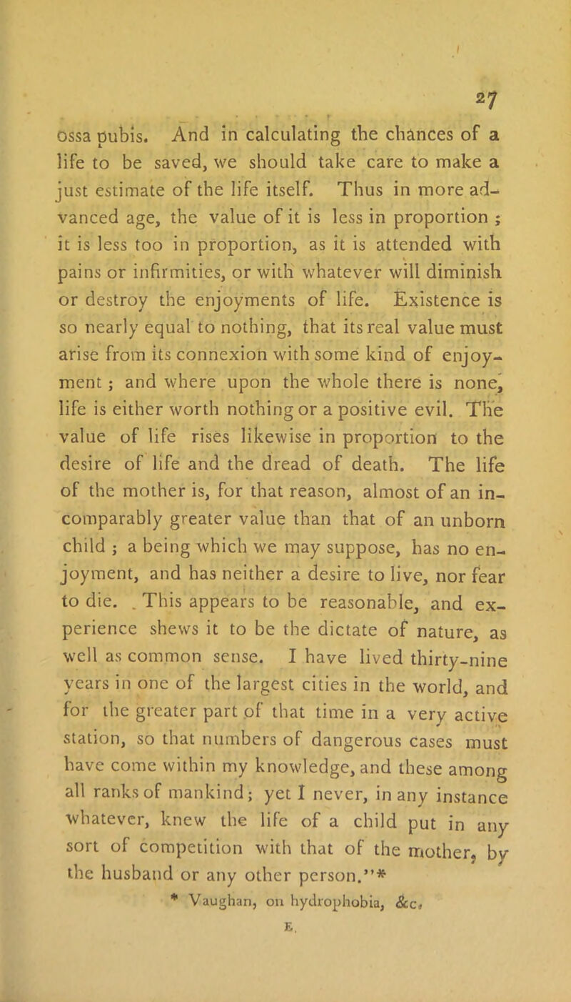 I 2 7 ossa pubis. And in calculating the chances of a life to be saved, we should take care to make a just estimate of the life itself. Thus in more ad- vanced age, the value of it is less in proportion ; it is less too in proportion, as it is attended with pains or infirmities, or with whatever will diminish or destroy the enjoyments of life. Existence is so nearly equal to nothing, that its real value must arise from its connexion with some kind of enjoy- ment ; and where upon the whole there is none, life is either worth nothing or a positive evil. The value of life rises likewise in proportion to the desire of life and the dread of death. The life of the mother is, for that reason, almost of an in- comparably greater value than that of an unborn child ; a being which we may suppose, has no en- joyment, and has neither a desire to live, nor fear to die. . This appears to be reasonable, and ex- perience shews it to be the dictate of nature, as well as common sense. I have lived thirty-nine years in one of the largest cities in the world, and for the greater part of that time in a very active station, so that numbers of dangerous cases must have come within my knowledge, and these among all ranks of mankind; yet I never, in any instance whatever, knew the life of a child put in any sort of competition with that of the mother, by the husband or any other person.”* * Vaughan, on hydrophobia, E,
