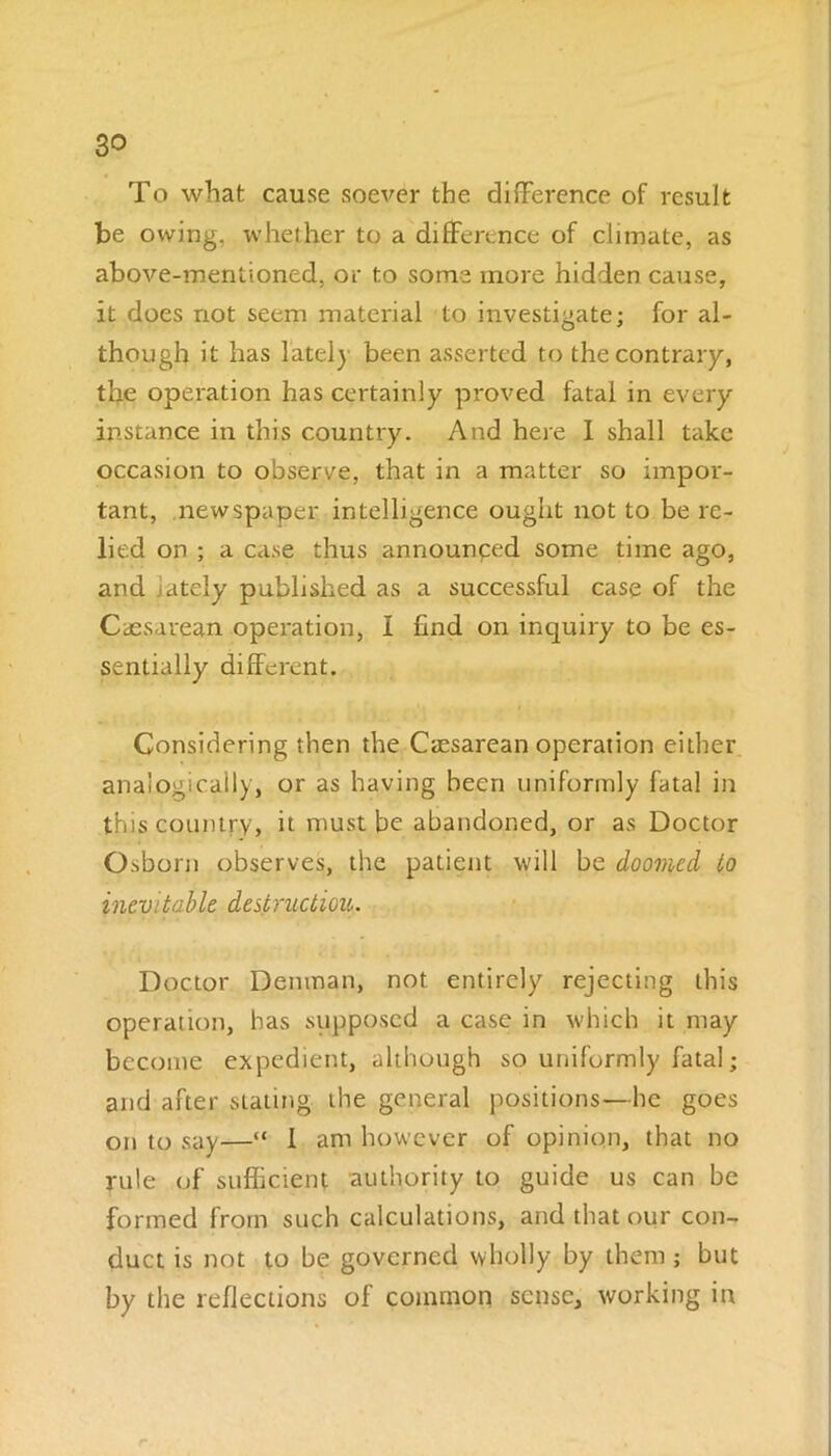 To what cause soever the difference of result be owing, whether to a difference of climate, as above-mentioned, or to some more hidden cause, it does not seem material to investigate; for al- though it has lately been asserted to the contrary, the operation has certainly proved fatal in every instance in this country. And here I shall take occasion to observe, that in a matter so impor- tant, newspaper intelligence ought not to be re- lied on ; a case thus announced some time ago, and lately published as a successful case of the Caesarean operation, I find on inquiry to be es- sentially different. Considering then the Caesarean operation either analogically, or as having been uniformly fatal in this country, it must be abandoned, or as Doctor Osborn observes, the patient will be doomed to inevitable destruction. Doctor Denman, not entirely rejecting this operation, has supposed a case in which it may become expedient, although so uniformly fatal; and after slating the general positions—he goes on to say—“ 1 am however of opinion, that no rule of sufficient authority to guide us can be formed from such calculations, and that our con- duct is not to be governed wholly by them; but by the reflections of common sense, working in