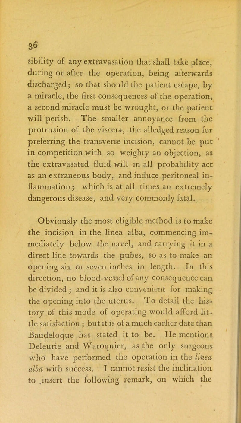 sibility of any extravasation that shall take place, during or after the operation, being afterwards discharged; so that should the patient escape, by a miracle, the first consequences of the operation, a second miracle must be wrought, or the patient will'perish. The smaller annoyance from the protrusion of the viscera, the alledged reason for preferring the transverse incision, cannot be put in competition with so weighty an objection, as the extravasated fluid will in all probability act as an extraneous body, and induce peritoneal in- flammation ; which is at ail times an extremely dangerous disease, and very commonly fatal. Obviously the most eligible method is to make the incision in the linea alba, commencing im- mediately below the navel, and carrying it in a direct line towards the pubes, so as to make an opening six or seven inches in length. In this direction, no blood-vessel of any consequence can be divided; and it is also convenient for making the opening into the uterus. To detail the his- tory of this mode of operating would afford lit- tle satisfaction ; but it is of a much earlier date than Baudeloque has stated it to be. He mentions Deleu l ie and Waroquier, as the only surgeons who have performed the operation in the linea alba with success. I cannot resist the inclination to .insert the following remark, on which the