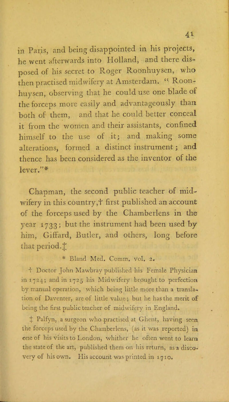 in Paris, and being disappointed in his projects, he went afterwards into Holland, and there dis- posed of his secret to Roger Roonhuysen, who then practised midwifery at Amsterdam. “• Roon- huysen, observing that he could use one blade of the forceps more easily and advantageously than both of them, and that he could better conceal it from the women and their assistants, confined himself to the use of it; and making some alterations, formed a distinct instrument; and thence has been considered as the inventor of the lever.”* Chapman, the second public teacher of mid- wifery in this country,+ first published an account of the forceps used by the Chamberlens in the year 1733; but the instrument had been used by him, GifFard, Butler, and others, long before that period. J * Bland Med. Comm. vol. 2. + Doctor John Mawbray published his Female Physician 1111724; and in 1725 his Midwifery brought to perfection by manual operation, which being little more than a transla- tion of Daventer, are of little value ; but he has the merit of being the first public teacher of midwifery in England. if Palfyn, a surgeon who practised at Ghent, having seen the forceps used by the Chamberlens, (as it was reported) in one of his visits to London, whither he often went to learn the state of the art, published them on his return, as a disco- very of his own. His account was printed in 1710.