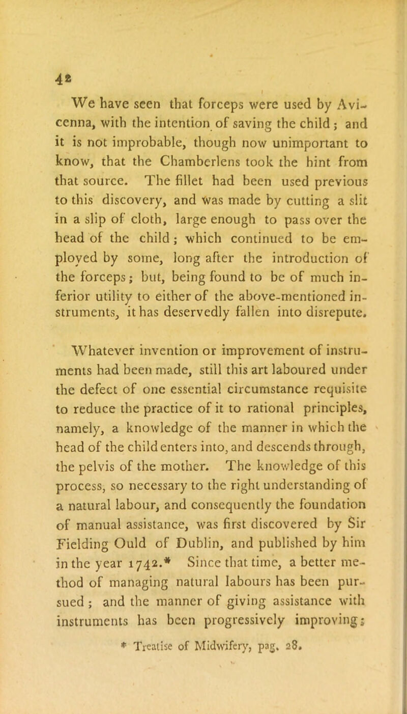 We have seen that forceps were used by Avi- cenna, with the intention of saving the child ; and it is not improbable, though now unimportant to know, that the Chamberlens took the hint from that source. The fillet had been used previous to this discovery, and was made by cutting a slit in a slip of cloth, large enough to pass over the head of the child ; which continued to be em- ployed by some, long after the introduction of the forceps; but, being found to be of much in- ferior utility to either of the above-mentioned in- struments, it has deservedly fallen into disrepute. Whatever invention or improvement of instru- ments had been made, still this art laboured under the defect of one essential circumstance requisite to reduce the practice of it to rational principles, namely, a knowledge of the manner in which the head of the child enters into, and descends through, the pelvis of the mother. The knowledge of this process, so necessary to the right understanding of a natural labour, and consequently the foundation of manual assistance, was first discovered by Sir Fielding Ould of Dublin, and published by him in the year 1742.* Since that time, a better me- thod of managing natural labours has been pur- sued ; and the manner of giving assistance with instruments has been progressively improving;