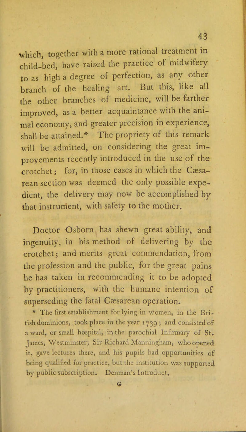 which, together with a more rational treatment in child-bed, have raised the practice of midwifery to as high a degree of perfection, as any other branch of the healing art. But this, like all the other branches of medicine, will be farther improved, as a better acquaintance with the ani- mal economy, and greater precision in experience, shall be attained.* The propriety of this remark will be admitted, on considering the great im- provements recently introduced in the use of the crotchet; for, in those cases in which the Caesa- rean section was deemed the only possible expe- dient, the delivery may now be accomplished by that instrument, with safety to the mother. Doctor Osborn has shewn great ability, and ingenuity, in his method of delivering by the crotchet; and merits great commendation, from the profession and the public, for the great pains he has taken in recommending it to be adopted by practitioners, with the humane intention of superseding the fatal Caesarean operation. * The first establishment for lying-in Women, in the Bri- tish dominions, took place in the year 1739 ; and consisted of a ward, or small hospital, in the parochial Infirmary of St. James, Westminster; Sir Richard Manningham, who opened it, gave lectures there, and his pupils had opportunities of being qualified for practice, but the institution was supported by public subscription. Denman’s Introduct. G