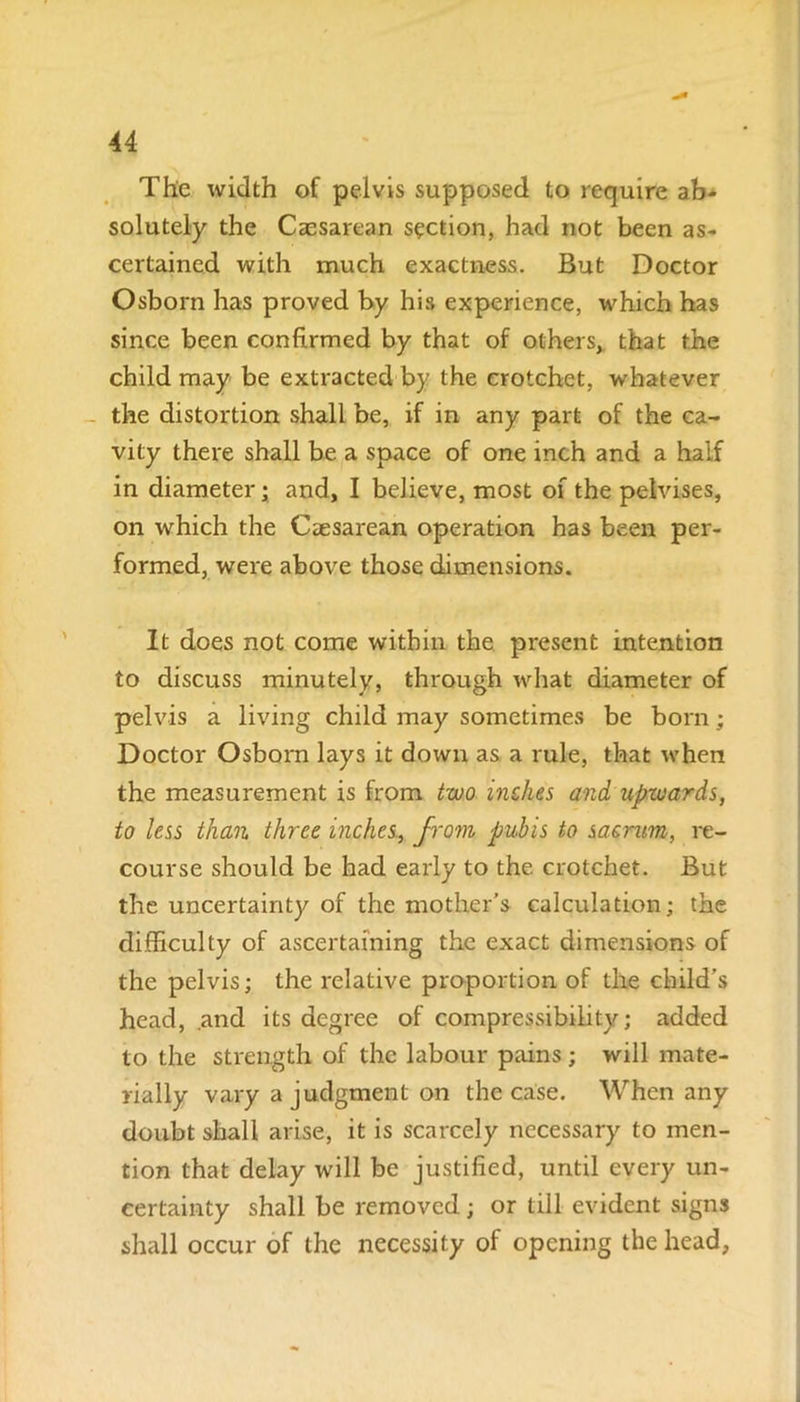 The width of pelvis supposed to require ab- solutely the Caesarean section, had not been as- certained with much exactness. But Doctor Osborn has proved by his experience, which has since been confirmed by that of others, that the child may be extracted by the crotchet, whatever the distortion shall be, if in any part of the ca- vity there shall be a space of one inch and a half in diameter; and, I believe, most of the pelvises, on which the Caesarean operation has been per- formed, were above those dimensions. It does not come within the present intention to discuss minutely, through what diameter of pelvis a living child may sometimes be born; Doctor Osborn lays it down as a rule, that when the measurement is from two indies and upwards, to less than three inches, from pubis to sacrum, re- course should be had early to the crotchet. But the uncertainty of the mother’s calculation; the difficulty of ascertaining the exact dimensions of the pelvis; the relative proportion of the child’s head, and its degree of compressibility; added to the strength of the labour pains; will mate- rially vary a judgment on the case. When any doubt shall arise, it is scarcely necessary to men- tion that delay will be justified, until every un- certainty shall be removed; or till evident signs shall occur of the necessity of opening the head,