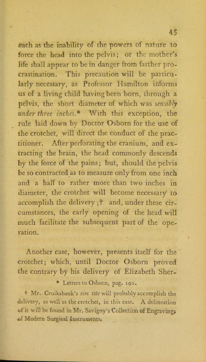 \ such as the inability of the powers of nature to force the head into the pelvis; or the mother’s life shall appear to be in danger from farther pro- crastination. This precaution will be particu- larly necessary, as Professor Hamilton informs us of a living child having been born, through a pelvis, the short diameter of which was sensibly under three inches * With this exception, the rule laid down by Doctor Osborn for the use of the crotchet, will direct the conduct of the prac- titioner. After perforating the cranium, and ex- tracting the brain, the head commonly descends by the force of the pains; but, should the pelvis be so contracted as to measure only from one inch and a half to rather more than two inches in diameter, the crotchet will become necessary to accomplish the delivery ;f and, under these cir- cumstances, the early opening of the head will much facilitate the subsequent part of the ope- ration. Another case, however, presents itself for the crotchet; which, until Doctor Osborn proved the contrary by his delivery of Elizabeth Sher- * Letters to Osborn, pag. 101. + Mr. Cruikshank’s tire tete will probably accomplish the delivery, as well as the crotchet, in this case. A delineation of it will be found in Mr. Savigny’s Collection of Engravings of Modern Surgical Instruments,