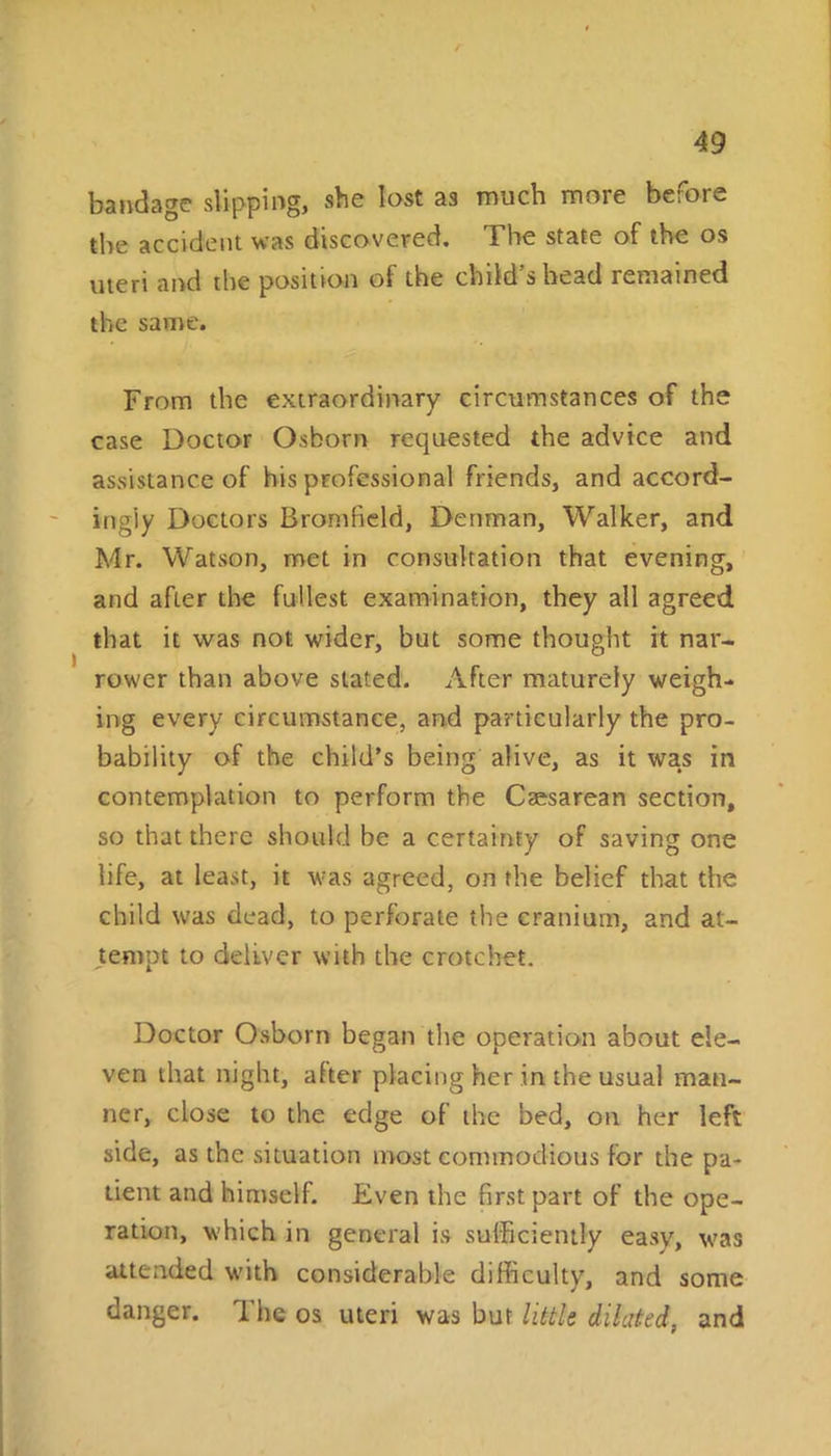 bandage slipping, she lost as much more before the accident was discovered. The state of the os uteri and the position of the child’s head remained the same. From the extraordinary circumstances of the case Doctor Osborn requested the advice and assistance of his professional friends, and accord- ingly Doctors Bromfield, Denman, Walker, and Mr. Watson, met in consultation that evening, and after the fullest examination, they all agreed that it was not wider, but some thought it nar- rower than above stated. After maturely weigh- ing every circumstance, and particularly the pro- bability of the child’s being alive, as it was in contemplation to perform the Caesarean section, so that there should be a certainty of saving one life, at least, it was agreed, on the belief that the child tvas dead, to perforate the cranium, and at- tempt to deliver with the crotchet. Doctor Osborn began the operation about ele- ven that night, after placing her in the usual man- ner, close to the edge of the bed, on her left side, as the situation most commodious for the pa- tient and himself. Even the first part of the ope- ration, which in general is sufficiently easy, was attended with considerable difficulty, and some danger. The os uteri was bur little diluted, and
