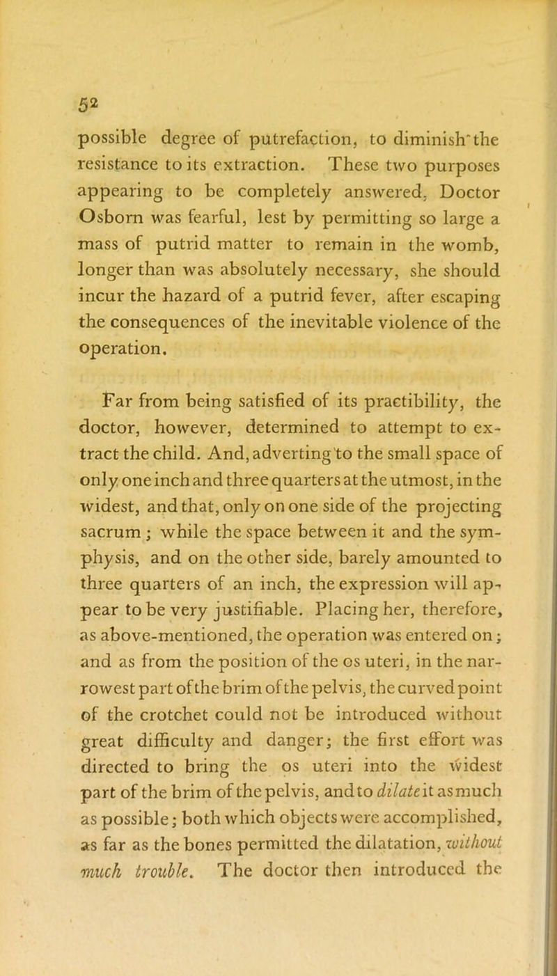 possible degree of putrefaction, to diminishthe resistance to its extraction. These two purposes appearing to be completely answered, Doctor Osborn was fearful, lest by permitting so large a mass of putrid matter to remain in the womb, longer than was absolutely necessary, she should incur the hazard of a putrid fever, after escaping the consequences of the inevitable violence of the operation. Far from being satisfied of its practibility, the doctor, however, determined to attempt to ex- tract the child. And, adverting to the small space of only one inch and three quarters at the utmost, in the widest, and that, only on one side of the projecting sacrum ; while the space between it and the sym- physis, and on the other side, barely amounted to three quarters of an inch, the expression will ap- pear to be very justifiable. Placing her, therefore, as above-mentioned, the operation was entered on; and as from the position of the os uteri, in the nar- rowest part of the brim of the pelvis, the curved point of the crotchet could not be introduced without great difficulty and danger; the first effort was directed to bring the os uteri into the widest part of the brim of the pelvis, and to dilate it as much as possible; both which objects were accomplished, as far as the bones permitted the dilatation, without much trouble. The doctor then introduced the