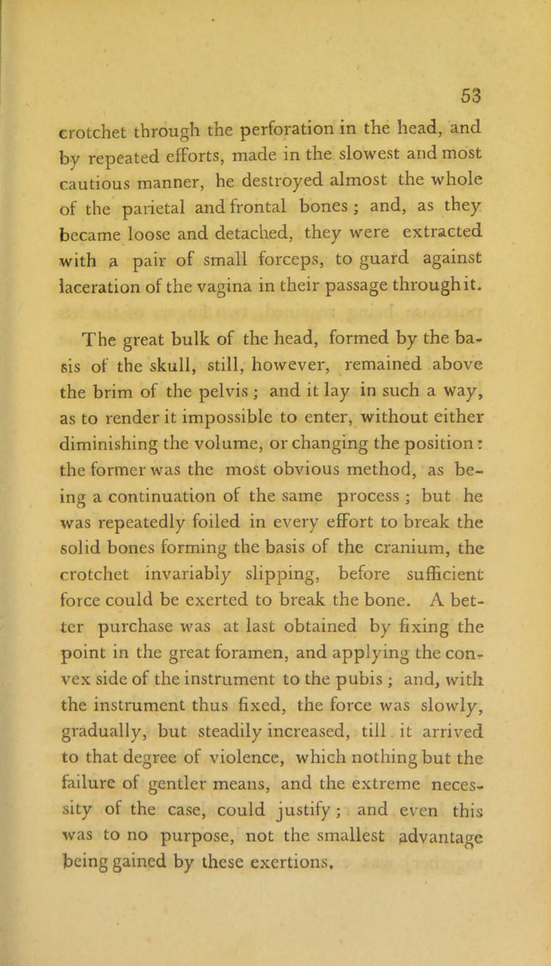 crotchet through the perforation in the head, and by repeated efforts, made in the slowest and most cautious manner, he destroyed almost the whole of the parietal and frontal bones ; and, as they became loose and detached, they were extracted with a pair of small forceps, to guard against laceration of the vagina in their passage through it. The great bulk of the head, formed by the ba- sis of the skull, still, however, remained above the brim of the pelvis ; and it lay in such a way, as to render it impossible to enter, without either diminishing the volume, or changing the position: the former was the most obvious method, as be- ing a continuation of the same process ; but he was repeatedly foiled in every effort to break the solid bones forming the basis of the cranium, the crotchet invariably slipping, before sufficient force could be exerted to break the bone. A bet- ter purchase was at last obtained by fixing the point in the great foramen, and applying the con- vex side of the instrument to the pubis ; and, with the instrument thus fixed, the force was slowly, gradually, but steadily increased, till it arrived to that degree of violence, which nothing but the failure of gentler means, and the extreme neces- sity of the case, could justify; and even this was to no purpose, not the smallest advantage being gained by these exertions.