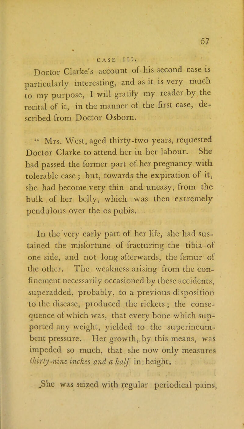 CASE III. Doctor Clarke's account of his second, case is particularly interesting, and as it is veiy much to my purpose, I will gratify my reader by the recital of it, in the manner of the first case, de- scribed from Doctor Osborn. “ Mrs. West, aged thirty-two years, requested Doctor Clarke to attend her in her labour. She had passed the former part of her pregnancy with tolerable ease; but, towards the expiration of it, she had become very thin and uneasy, from the bulk of her belly, which was then extremely pendulous over the os pubis. In the very early part of her life, she had sus- tained the misfortune of fracturing the tibia of one side, and not long afterwards, the femur of the other. The weakness arising from the con- finement necessarily occasioned by these accidents, superadded, probably, to a previous disposition to the disease, produced the rickets ; the conse- quence of which was, that every bone which sup- ported any weight, yielded to the superincum- bent pressure. Her growth, by this means, was impeded so much, that she now only measures thirty-nine inches and a half in height. „She was seized with regular periodical pains,