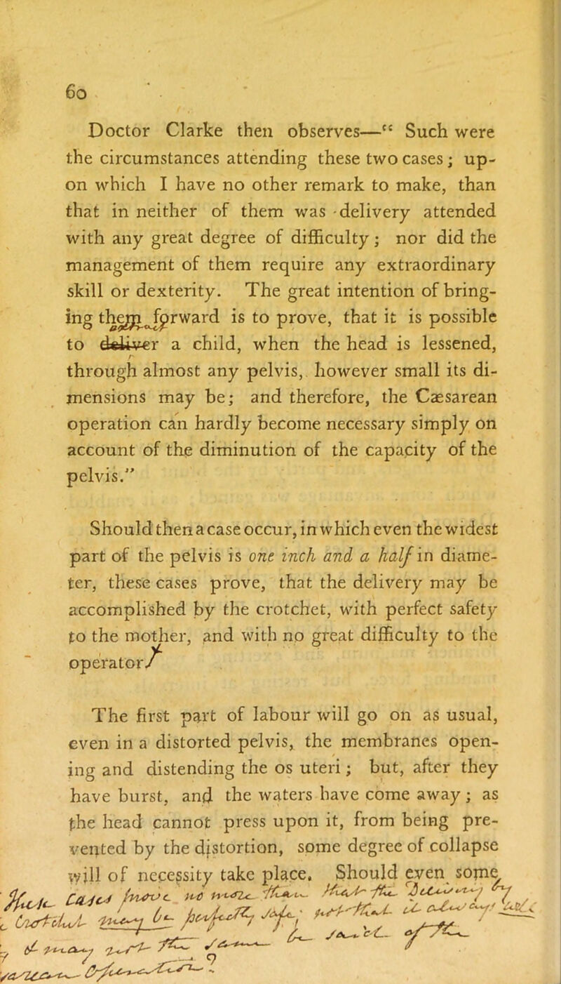 Doctor Clarke then observes—ec Such were the circumstances attending these two cases; up- on which I have no other remark to make, than that in neither of them was -delivery attended with any great degree of difficulty • nor did the management of them require any extraordinary skill or dexterity. The great intention of bring- ing thegi^prward is to prove, that it is possible to deliver a child, when the head is lessened, Z' through almost any pelvis, however small its di- mensions may be; and therefore, the Caesarean operation can hardly become necessary simply on account of the diminution of the capacity of the pelvis.” Should then a case occur, in which even the widest part of the pelvis is one inch and a half in diame- ter, these cases prove, that the delivery may be accomplished by the crotchet, with perfect safety to the mother, and with no great difficulty to the operator^ The first part of labour will go on as usual, even in a distorted pelvis, the membranes open- ing and distending the os uteri; but, after they have burst, and the waters have come away ; as the head cannot press upon it, from being pre- vented by the distortion, some degree of collapse will of necessity take place, Should even some, ' ,< titdc* m *