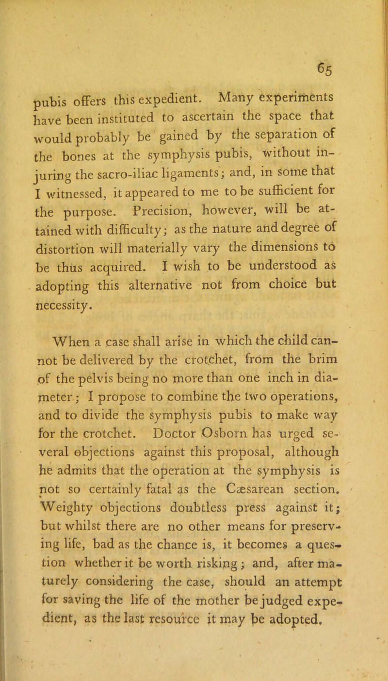 ^5 pubis offers this expedient. Many experiments have been instituted to asceitain tnc space that would probably be gained by the separation of the bones at the symphysis pubis, without in- juring the sacro-iliac ligaments; and, in some that I witnessed, it appeared to me to be sufficient for the purpose. Precision, however, will be at- tained with difficulty; as the nature and degree of distortion will materially vary the dimensions to be thus acquired. I wish to be understood as adopting this alternative not from choice but necessity. When a case shall arise in which the child can- not be delivered by the crotchet, from the brim of the pelvis being no more than one inch in dia- meter ; I propose to combine the two operations, and to divide the symphysis pubis to make way for the crotchet. Doctor Osborn has urged se- veral objections against this proposal, although he admits that the operation at the symphysis is not so certainly fatal as the Caesarean section. Weighty objections doubtless press against it; but whilst there are no other means for preserv- ing life, bad as the chance is, it becomes a ques- tion whether it be worth risking ; and, after ma- turely considering the case, should an attempt for saving the life of the mother be judged expe- dient, as the last resource it may be adopted.