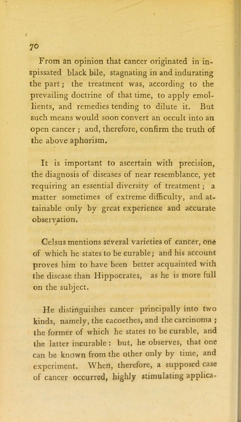 I 70 From an opinion that cancer originated in in- spissated black bile, stagnating in and indurating the part; the treatment was, according to the prevailing doctrine of that time, to apply emol- lients, and remedies tending to dilute it. But such means would soon convert an occult into an open cancer ; and, therefore, confirm the truth of the above aphorism. It is important to ascertain with precision, the diagnosis of diseases of near resemblance, yet requiring an essential diversity of treatment; a matter sometimes of extreme difficulty, and at- tainable only by great experience and accurate observation. 4 Celsus mentions several varieties of cancer, one of which he states to be curable; and his account proves him to have been better acquainted with the disease than Hippocrates, as he is more full on the subject. He distinguishes cancer principally into two kinds, namely, the cacoethes, and the carcinoma ; the former of which he states to be curable, and the latter incurable: but, he observes, that one can be known from the other only by time, and experiment. When, therefore, a supposed case of cancer occurred, highly stimulating applica-