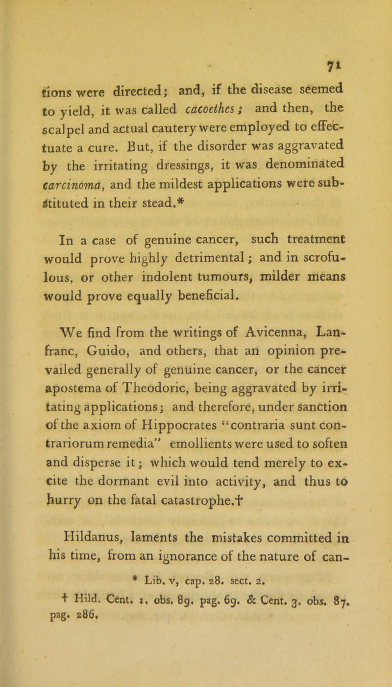 7* lions were directed; and, if the disease seemed to yield, it was called cacoethes ; and then, the scalpel and actual cautery were employed to effec- tuate a cure. But, if the disorder was aggravated by the irritating dressings, it was denominated carcinoma, and the mildest applications were sub- stituted in their stead.* In a case of genuine cancer, such treatment would prove highly detrimental; and in scrofu- lous, or other indolent tumours, milder means would prove equally beneficial. We find from the writings of Avicenna, Lan- franc, Guido, and others, that an opinion pre- vailed generally of genuine cancer, or the cancer apostema of Theodoric, being aggravated by irri- tating applications; and therefore, under sanction of the axiom of Hippocrates “contraria sunt con- trariorum remedia'' emollients were used to soften and disperse it; which would tend merely to ex- cite the dormant evil into activity, and thus to hurry on the fatal catastrophe.f Hildanus, laments the mistakes committed in his time, from an ignorance of the nature of can- * Lib. v, cap. 28. sect. 2. + Hild. Cent. 1, obs. 89. pag. 69. & Cent, 3. obs. 87. pag. 286,