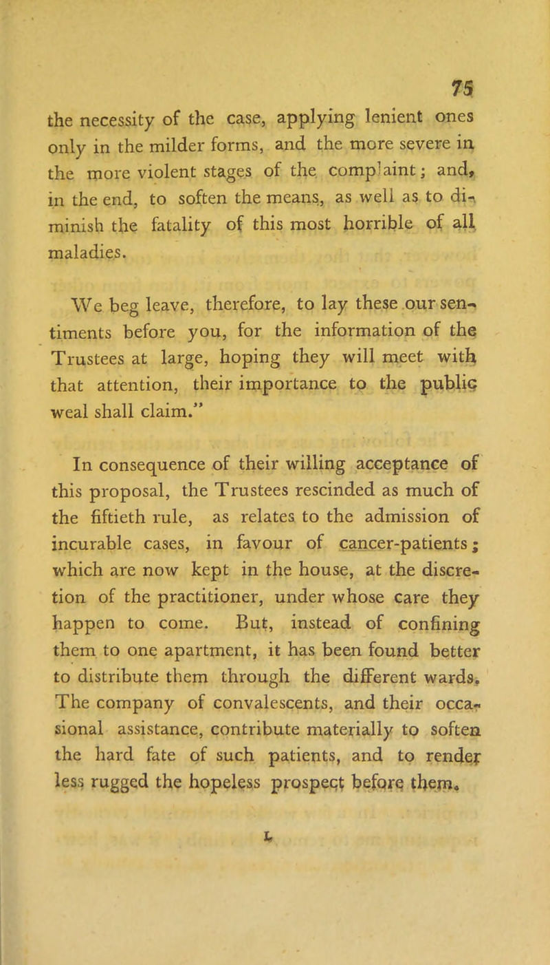 the necessity of the case, applying lenient ones only in the milder forms, and the more severe in the more violent stages of the complaint; and, in the end, to soften the means, as weli as to di-. minish the fatality of this most horrible of all maladies. We beg leave, therefore, to lay these our sen- timents before you, for the information of the Trustees at large, hoping they will meet with that attention, their importance to the public weal shall claim.” In consequence of their willing acceptance of this proposal, the Trustees rescinded as much of the fiftieth rule, as relates to the admission of incurable cases, in favour of cancer-patients; which are now kept in the house, at the discre- tion of the practitioner, under whose care they happen to come. But, instead of confining them to one apartment, it has been found better to distribute them through the different wards. The company of convalescents, and their occa- sional assistance, contribute materially to soften the hard fate of such patients, and to render less rugged the hopeless prospect before them* l