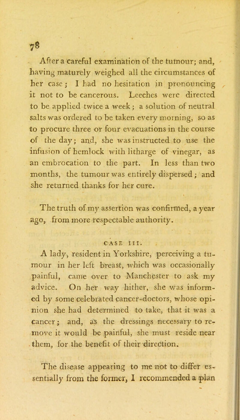 After a careful examination of the tumour; and, having maturely weighed all the circumstances of her case ; I had no hesitation in pronouncing r it not to be cancerous. Leeches were directed to be applied twice a week; a solution of neutral salts was ordered to be taken every morning, so as to procure three or four evacuations in the course of the day; and, she was instructed to use the infusion of hemlock with litharge of vinegar, as an embrocation to the part. In less than two months, the tumour was entirely dispersed; and she returned thanks for her cure. i \ The truth of my assertion was confirmed, a year ago, from more respectable authority. case in. A lady, resident in Yorkshire, perceiving a tu- mour in her left breast, which was occasionally painful, came over to Manchester to ask my advice. On her way hither, she was inform- ed by some celebrated cancer-doctors, whose opi- nion she had determined to take, that it was a cancer; and, as the dressings necessary to re- move it would be painful, she must reside near them, for the benefit of their direction. The disease appearing to me not to differ es- sentially from the former, I recommended a plan