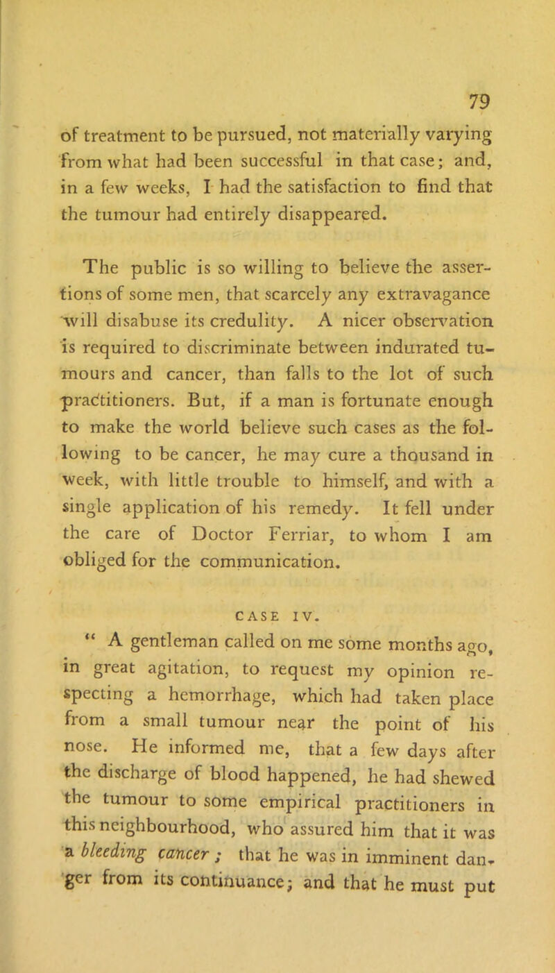 of treatment to be pursued, not materially varying from what had been successful in that case; and, in a few weeks, I had the satisfaction to find that the tumour had entirely disappeared. The public is so willing to believe the asser- tions of some men, that scarcely any extravagance 'will disabuse its credulity. A nicer observation is required to discriminate between indurated tu- mours and cancer, than falls to the lot of such pradtitioners. But, if a man is fortunate enough to make the world believe such cases as the fol- lowing to be cancer, he may cure a thousand in week, with little trouble to himself, and with a single application of his remedy. It fell under the care of Doctor Ferriar, to whom I am obliged for the communication. CASE IV. “ A gentleman called on me some months ago, in great agitation, to request my opinion re- specting a hemorrhage, which had taken place from a small tumour near the point of his nose. He informed me, that a few days after the discharge of blood happened, he had shewed the tumour to some empirical practitioners in this neighbourhood, who assured him that it was a bleeding cancer ; that he was in imminent dan^ ger from its continuance; and that he must put