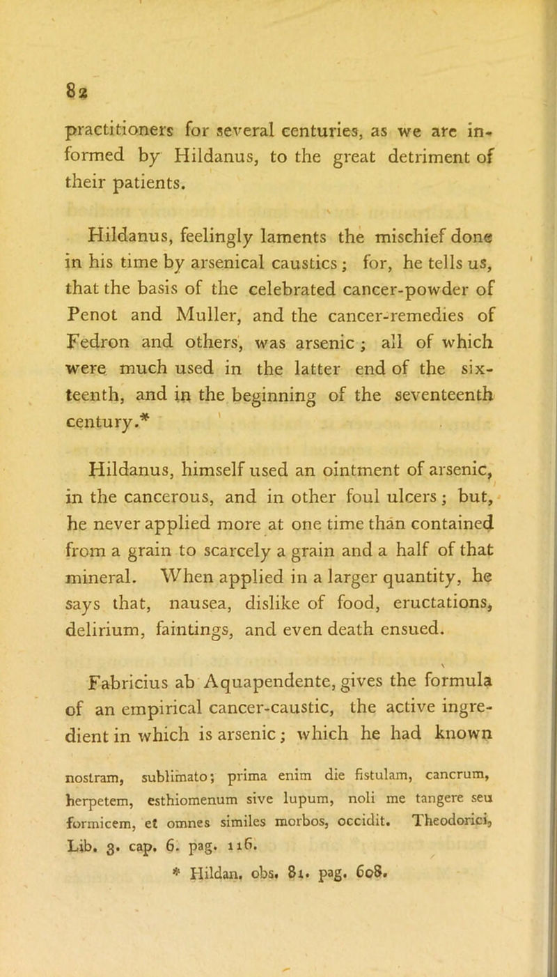 practitioners for several centuries, as we are in- formed by Hildanus, to the great detriment of their patients. \ Hildanus, feelingly laments the mischief done in his time by arsenical caustics ; for, he tells us, that the basis of the celebrated cancer-powder of Penot and Muller, and the cancer-remedies of Fedron and others, was arsenic ; all of which were much used in the latter end of the six- teenth, and in the beginning of the seventeenth century.* Hildanus, himself used an ointment of arsenic, f I in the cancerous, and in other foul ulcers; but, he never applied more at one time than contained from a grain to scarcely a grain and a half of that mineral. When applied in a larger quantity, he says that, nausea, dislike of food, eructations, delirium, faintings, and even death ensued. \ Fabricius ab Aquapendente, gives the formula of an empirical cancer-caustic, the active ingre- dient in which is arsenic; which he had known nostram, sublimato; prima enim die fistulam, cancrum, herpetem, esthiomenum sive lupum, noli me tangere seu formicem, et omnes similes morbos, occidit. Theodorici, Lib. 3. cap. 6. pag. 116. * Hildan. obs. 81. pag. 608.