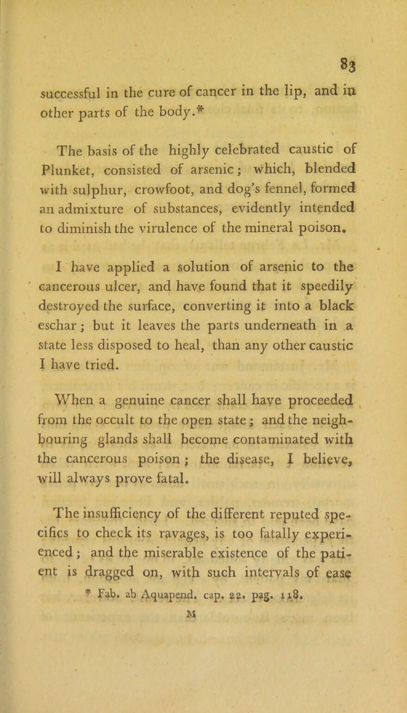 successful in the cure of cancer in the lip, and in other parts of the body.* The basis of the highly celebrated caustic of Plunket, consisted of arsenic; which, blended with sulphur, crowfoot, and dog’s fennel, formed an admixture of substances, evidently intended to diminish the virulence of the mineral poison. I I have applied a solution of arsenic to the cancerous ulcer, and have found that it speedily destroyed the surface, converting it into a black eschar; but it leaves the parts underneath in a state less disposed to heal, than any other caustic I have tried. When a genuine cancer shall have proceeded - from the occult to the open state; and the neigh- bouring glands shall become contaminated with the cancerous poison; the disease, I believe, will always prove fatal. The insufficiency of the different reputed spe- cifics to check its ravages, is too fatally experi- enced ; and the miserable existence of the pati- ent is dragged on, with such intervals of ease * Fab. ab Aquapend. cap. 22. pag. 118. M