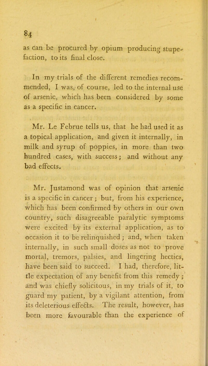 84 as can be procured by opium producing stupe- faction, to its final close. In my trials of the different remedies recom- mended, I was, of course, led to the internal use of arsenic, which has been considered by some as a specific in cancer. Mr. Le Februe tells us, that he had used it as a topical application, and given it internally, in milk and syrup of poppies, in more than two hundred cases, with success; and without any bad effects. Mr. Justamond was of opinion that arsenic is a specific in cancer; but, from his experience, which has been confirmed by others in our own country, such disagreeable paralytic symptoms were excited by its external application, as to occasion it to be relinquished ; and, when taken internally, in such small doses as not to prove mortal, tremors, palsies, and lingering hectics, have been said to succeed. I had, therefore, lit- tle expectation of any benefit from this remedy ; and was chiefly solicitous, in my trials of it, to guard my patient, by a vigilant attention, from its deleterious effetts. The result, however, has been more favourable than the experience of