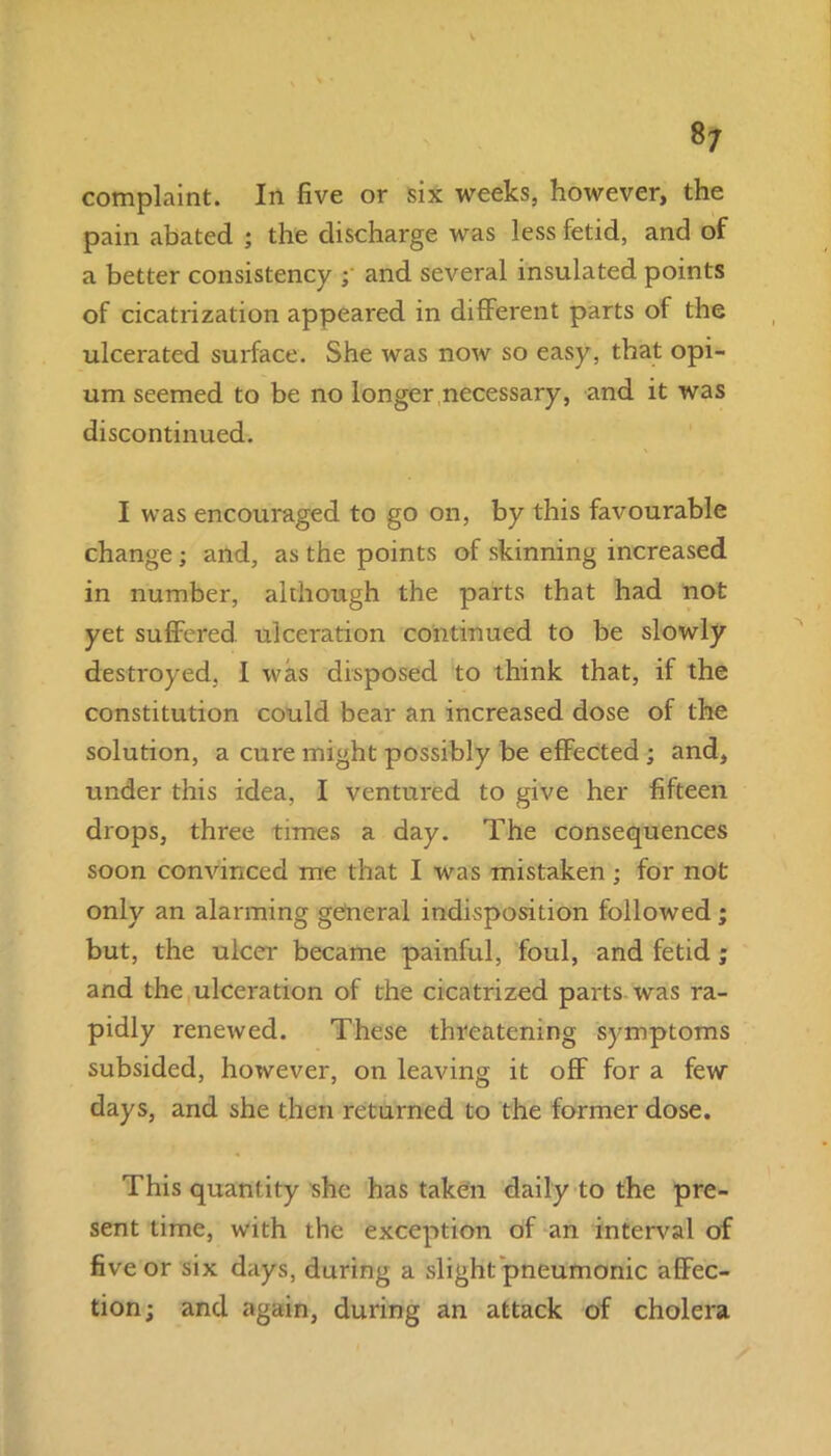 complaint. In five or six weeks, however, the pain abated ; the discharge was less fetid, and of a better consistency ; and several insulated points of cicatrization appeared in different parts of the ulcerated surface. She was now so easy, that opi- um seemed to be no longer necessary, and it was discontinued. I was encouraged to go on, by this favourable change; and, as the points of skinning increased in number, although the parts that had not yet suffered ulceration continued to be slowly destroyed, I was disposed to think that, if the constitution could bear an increased dose of the solution, a cure might possibly be effected ; and, under this idea, I ventured to give her fifteen drops, three times a day. The consequences soon convinced me that I was mistaken ; for not only an alarming general indisposition followed; but, the ulcer became painful, foul, and fetid; and the ulceration of the cicatrized parts was ra- pidly renewed. These threatening symptoms subsided, however, on leaving it off for a few days, and she then returned to the former dose. This quantity she has taken daily to the pre- sent time, with the exception of an interval of five or six days, during a slight pneumonic affec- tion; and again, during an attack of cholera