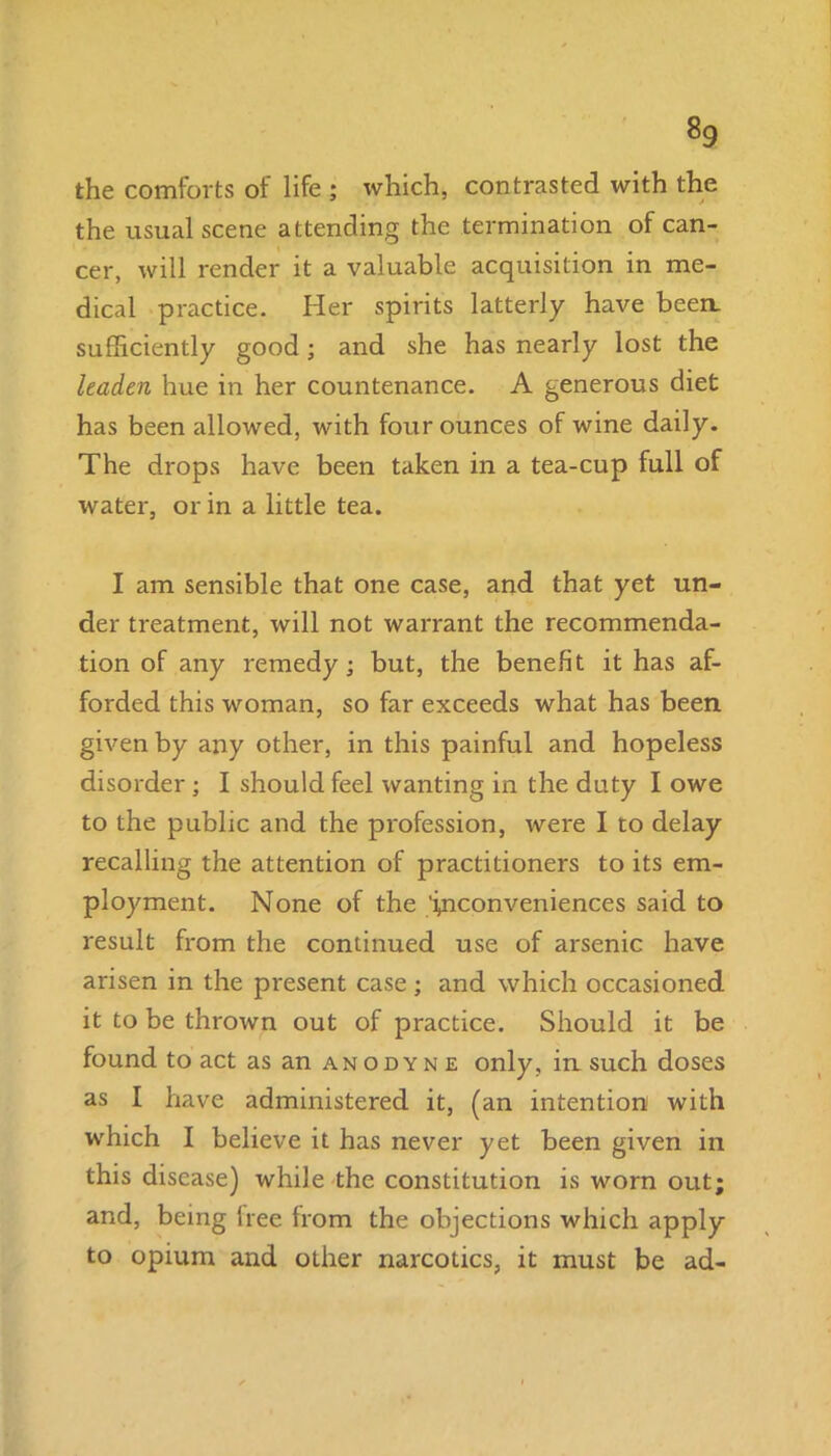8g the comforts of life ; which, contrasted with the the usual scene attending the termination of can- cer, will render it a valuable acquisition in me- dical practice. Her spirits latterly have been, sufficiently good; and she has nearly lost the leaden hue in her countenance. A generous diet has been allowed, with four ounces of wine daily. The drops have been taken in a tea-cup full of water, or in a little tea. I am sensible that one case, and that yet un- der treatment, will not warrant the recommenda- tion of any remedy; but, the benefit it has af- forded this woman, so far exceeds what has been given by any other, in this painful and hopeless disorder; I should feel wanting in the duty I owe to the public and the profession, were I to delay recalling the attention of practitioners to its em- ployment. None of the '^conveniences said to result from the continued use of arsenic have arisen in the present case ; and which occasioned it to be thrown out of practice. Should it be found to act as an anodyne only, in such doses as I have administered it, (an intention with which I believe it has never yet been given in this disease) while the constitution is worn out; and, being tree from the objections which apply to opium and other narcotics, it must be ad-