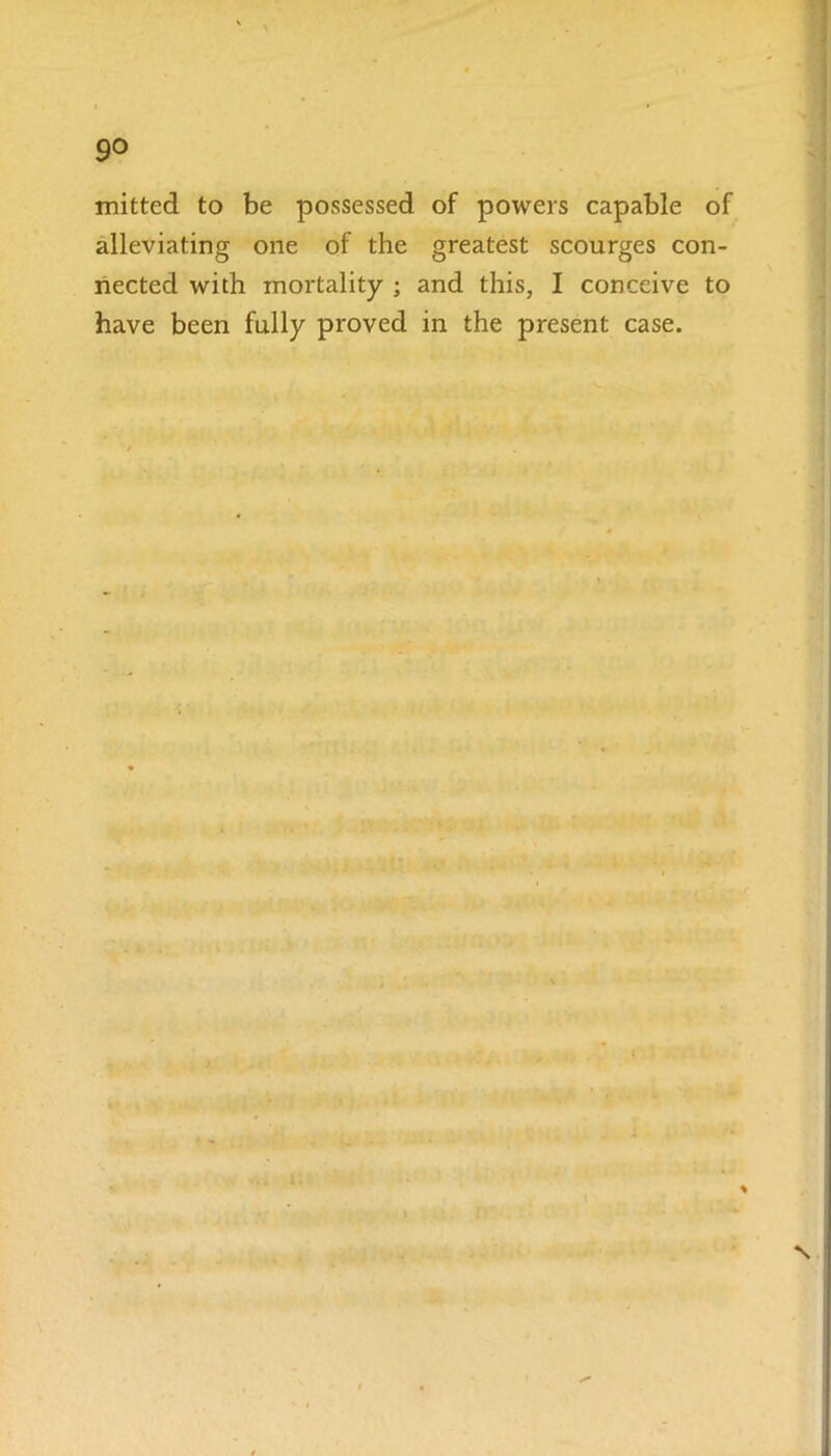 9° mitted to be possessed of powers capable of alleviating one of the greatest scourges con- nected with mortality ; and this, I conceive to have been fully proved in the present case. N