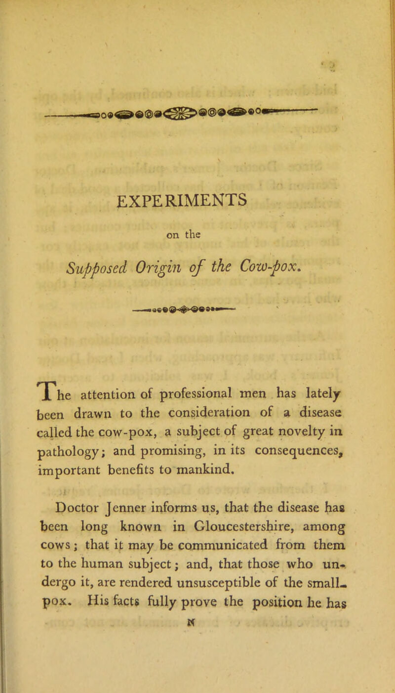 EXPERIMENTS on the Supposed Origin of the Cow-pox. —» 8®«—~ The attention of professional men has lately been drawn to the consideration of a disease called the cow-pox, a subject of great novelty in pathology; and promising, in its consequences, important benefits to mankind. Doctor Jenner informs us, that the disease has been long known in Gloucestershire, among cows ; that it may be communicated from them to the human subject; and, that those who un- dergo it, are rendered unsusceptible of the small- pox. His facts fully prove the position he has