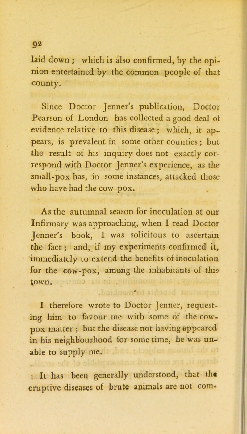 laid down ; which is also confirmed, by the opi- nion entertained by the common people of that county. Since Doctor Jenner’s publication, Doctor Pearson of London has collected a good deal of evidence relative to this disease; which, it ap- pears, is prevalent in some other counties; but the result of his inquiry does not exactly cor- respond with Doctor Jenner's experience, as the small-pox has, in some instances, attacked those who have had the cow-pox. As the autumnal season for inoculation at our Infirmary was approaching, when I read Doctor Jenner’s book, I was solicitous to ascertain the fact; and, if my experiments confirmed it, immediately to extend the benefits of inoculation for the cow-pox, among the inhabitants of this town. * I therefore wrote to Doctor Jenner, request- ing him to favour me with some of the cow- pox matter ; but the disease not having appeared in his neighbourhood for some time, he was un- able to supply me. It has been generally understood, that the eruptive diseases of brute animals are not com-