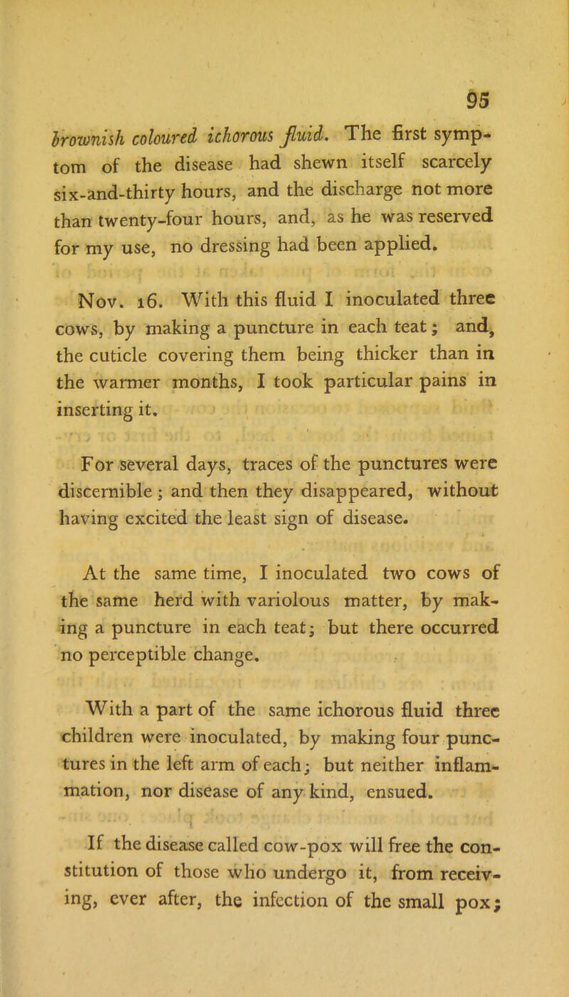 brownish coloured ichorous Jluid. The first symp- tom of the disease had shewn itself scarcely six-and-thirty hours, and the discharge not more than twenty-four hours, and, as he was reserved for my use, no dressing had been applied. Nov. 16. With this fluid I inoculated three cows, by making a puncture in each teat; and, the cuticle covering them being thicker than in the warmer months, I took particular pains in inserting it. fO 3 i 1 MiJ •> . i'.'Wi For several days, traces of the punctures were discernible ; and then they disappeared, without having excited the least sign of disease. At the same time, I inoculated two cows of the same herd with variolous matter, by mak- ing a puncture in each teat; but there occurred no perceptible change. With a part of the same ichorous fluid three children were inoculated, by making four punc- tures in the left arm of each; but neither inflam- mation, nor disease of any kind, ensued. If the disease called cow-pox will free the con- stitution of those who undergo it, from receiv- ing, ever after, the infection of the small pox