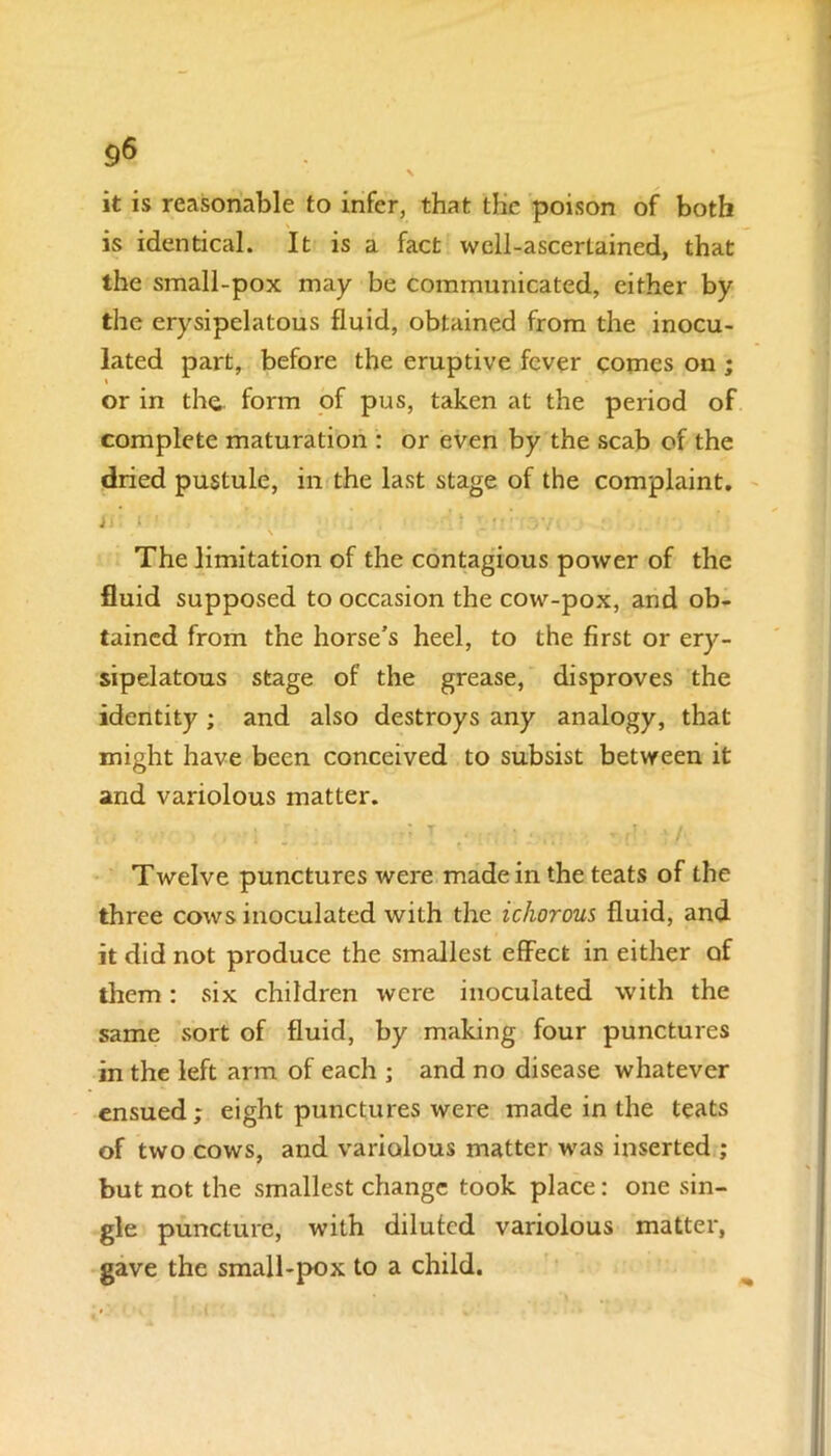 9& it is reasonable to infer, that the poison of both is identical. It is a fact well-ascertained, that the small-pox may be communicated, either by the erysipelatous fluid, obtained from the inocu- lated part, before the eruptive fever comes on ; or in the form of pus, taken at the period of complete maturation : or even by the scab of the dried pustule, in the last stage of the complaint. is: »•' v i ■■, : The limitation of the contagious power of the fluid supposed to occasion the cow-pox, and ob- tained from the horse’s heel, to the first or ery- sipelatous stage of the grease, disproves the identity; and also destroys any analogy, that might have been conceived to subsist between it and variolous matter. Twelve punctures were made in the teats of the three cows inoculated with the ichorous fluid, and it did not produce the smallest effect in either of them: six children were inoculated with the same sort of fluid, by making four punctures in the left arm of each ; and no disease whatever ensued; eight punctures were made in the teats of two cows, and variolous matter was inserted ; but not the smallest change took place: one sin- gle puncture, with diluted variolous matter, gave the small-pox to a child.