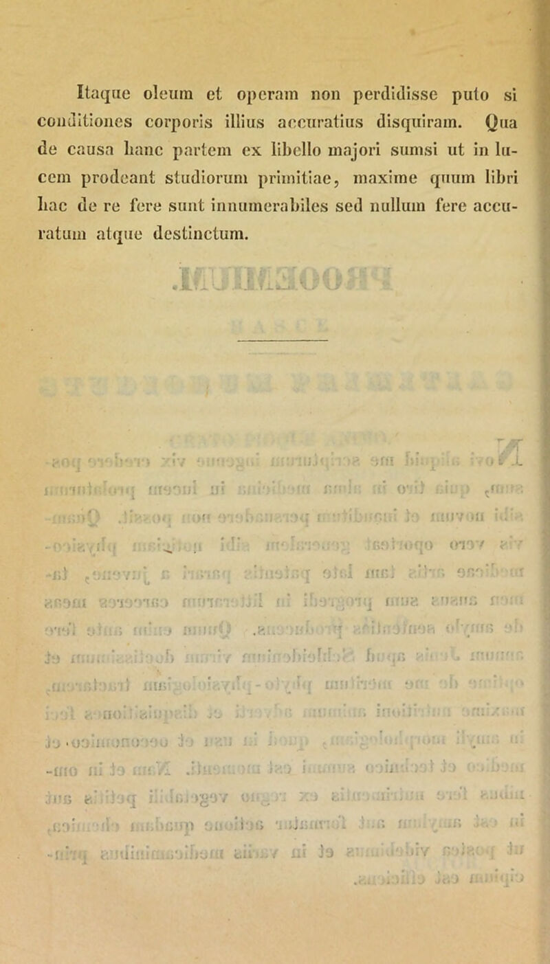 Itaque oleum et operam non perdidisse puto si conditiones corporis illius accuratius disquiram. (Jua de causa hanc partem ex libello majori sumsi ut in lu- cem prodeant studiorum primitiae, maxime quum libri hac de re fere sunt innumerabiles sed nullum fere accu- ratum atque destinctum. rr/ otf i ! • iiraoDi in :>». f :><• i i * CI1 iUDlifi Ilt!Slr’t/ /» oj< . -.m ,t 1 i U no- o-e) eiu;) cucre q i tibi-c.iti )o uujvou id:e ;G9t.‘oqo 0197 e'■ q olei iub! e.lbr. or/db ui : nq mna fumus n*»su lobi .• buqn < * • xuoeo q miliheii! ‘iV j> ' i.,':I. fc-inoi':i«siUp;-.::> j-: . . mu Ju.ooinronoooo io nau m b . -ilio id :)o i:n /I diu- •  i i eo i.- 3UB e'i’! ;q iiMo. )gOY e< . /: .' 'i i . 'O !.;■ .i- :J sjiint e. Jiiinia.-.oiimfii uK.v xii Js nyu ami.nl ji.o u , ./» ..• m di'/ n OHi ; Jil