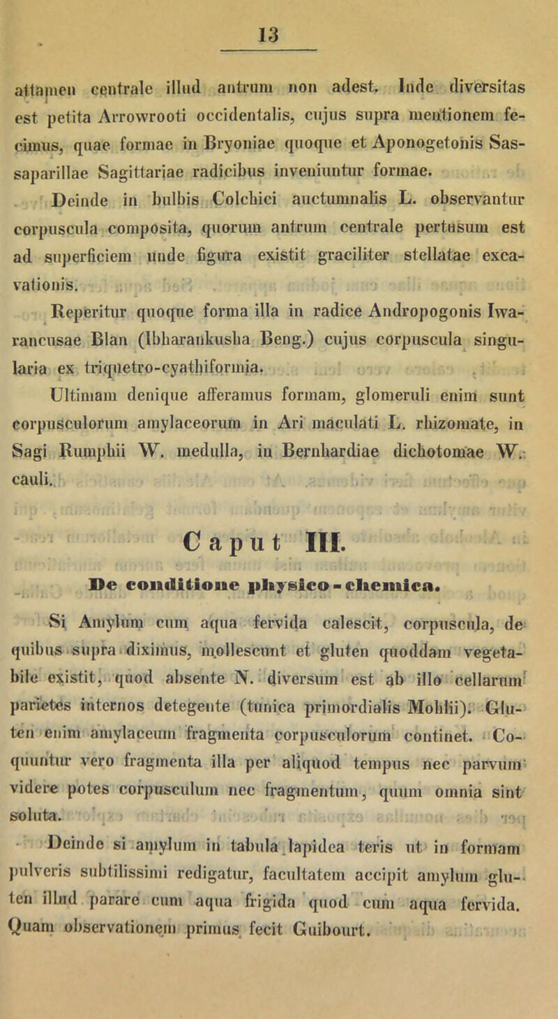 attamen centrale illml antrum non adest. Inde diversitas est petita Arrowrooti occidentalis, cujus supra meationem fe- cimus, quae formae in Bryoniae quoque et Aponogetonis Sas- saparillae Sagittariae radicibus inveniuntur formae. Deinde in bulbis Colchici auctumnalis L. observantur corpuscula composita, quorum antrum centrale pertusum est ad superficiem unde figura existit graciliter stellatae exca- vationis. Reperitur quoque forma illa in radice Andropogonis Iwa- rancusae Blan (lbbarankusba Beug.) cujus corpuscula singu- laria ex triquetro-cyathiforinia. Ultimam denique afferamus formam, glomeruli enim sunt corpusculorum amylaceorum in Ari maculati L. rhizomate, in Sagi Rumphii W. medulla, in Bernhardiae diebotomae W. cauli. Caput III. De conditioBie pIiysico>cIicmica. Si Amylum cum aqua fervida calescit, corpuscula, de quibus supra diximus, mollescunt et gluten quoddam vegeta- bile existit, quod absente N. diversum est ab illo cellarum parietes internos detegente (tunica primordialis Mohlii). Glu- ten enim amylaceum fragmenta corpusculorum continet. Co- quuntur vero fragmenta illa per aliquod tempus nec parvum videre potes corpusculum nec fragmentum, quum omnia sint soluta. 10. i Deinde si amylum in tabula lapidea teris ut in formam pulveris subtilissimi redigatur, facultatem accipit amylum glu- ten illud parare cum aqua frigida quod cum aqua fervida. Quam observationem primus fecit Guibourt.