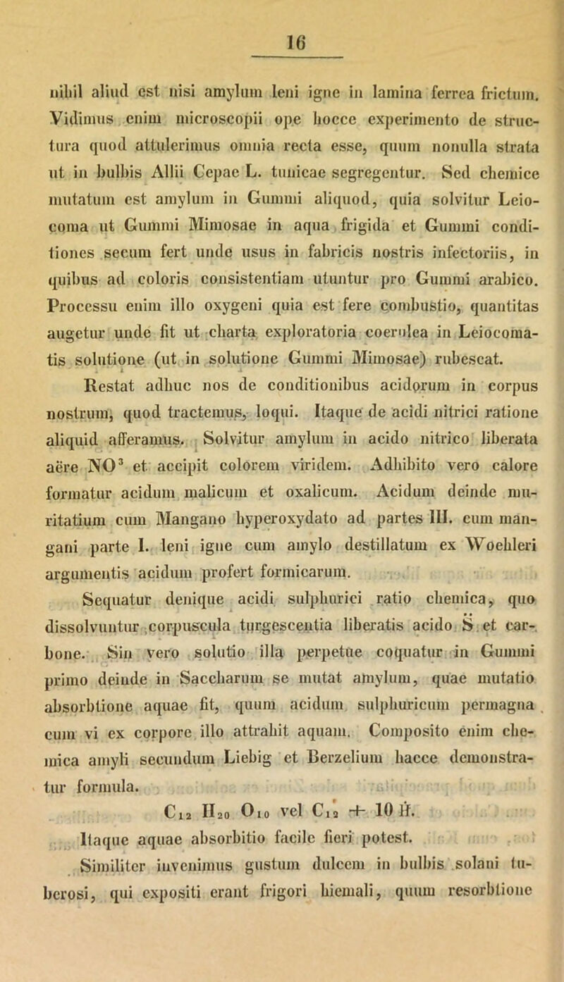 niliil aliud est nisi amylum leni igne in lamina ferrea frictura. Vidimus enim microscopii ope liocce experimento de struc- tura quod attulerimus omnia recta esse, quum nonulla strata ut in bulbis Allii Cepae L. tunicae segregentur. Sed chemice mutatura est amylum in Gummi aliquod, quia solvitur Leio- coma ut Gummi Mimosae in aqua frigida et Gummi condi- tiones secum fert unde usus in fabricis nostris infectoriis, in quibus ad coloris consistentium utuntur pro Gummi arabico. Processu enim illo oxygeni quia est fere combustio, quantitas augetur unde fit ut charta exploratoria coerulea in Leiocoma- tis solutione (ut in solutione Gummi Mimosae) rubescat. Restat adhuc nos de conditionibus acidorum in corpus nostrum, quod tractemus, loqui. Itaque de acidi nitrici ratione aliquid afferamus. Solvitur amylum in acido nitrico liberata aere NO3 et accipit colorem viridem. Adbibito vero calore formatur acidum malicum et oxalicum. Acidum deinde nrn- ritatium cum Mangano hvperoxydato ad partes III. cum man- gani parte I. leni igne cum amylo destillatum ex Woehleri argumentis acidum profert formicarum. Sequatur denique acidi sulphurici ratio cliemica, quo dissolvuntur corpuscula turgescentia liberatis acido S et car- bone. Sin vero solutio illa perpetue coquatur in Gummi primo deinde in Saccharum se mutat amylum, quae mutatio absorbtione aquae fit, quum acidum sulphuricum permagna cum vi ex corpore illo attrahit aquam. Composito enim che- mica amyli secundum Liebig et Berzelium liacce demonstra- tur formula. C12 fio Oio vel Cia •+- 10 H. Itaque aquae absorbitio facile fieri potest. Similiter invenimus gustum dulcem in bulbis solani tu- berosi, qui expositi erant frigori hiemali, quum resorblione