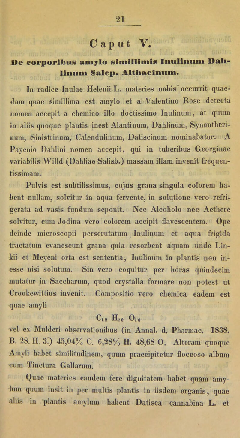 Caput V. De corporibus amylo simillimis Inultiiiim Dali- limim Salep. Altliaeiniim. In radice Inulae Helenii L. materies nobis occurrit quae- dam quae simillima est amylo et a Valentino Rose detecta nomen accepit a chemico illo doctissimo Inulinum, at quum in aliis quoque plantis inest Alantinum, Dahlinum, Synantheri- nuin, Sinistriuum, Calendulinum, Datiscinum nominabatur. A Payenio Dahlini nomen accepit, qui in tuberibus Georginae variabilis Willd (Dabliae Salisb.) massam illam invenit frequen- tissimam. Pulvis est subtilissimus, cujus grana singula colorem ha- bent nullam, solvitur in aqua fervente, in solutione vero refri- gerata ad vasis fundum seponit. Nec Alcoholo nec Aethere solvitur, cum Jodina vero colorem accipit flavescentem. Ope deinde microscopii perscrutatum Inulinum et aqua frigida tractatum evanescunt grana quia resorbent aquam unde Lin- kii et Meyeni orta est sententia, Inulinum in plantis non in- esse nisi solutum. Sin vero coquitur per horas quindecim mutatur in Saccharum, quod crystalla formare non potest ut Crookevvittius invenit. Compositio vero cbemica eadem est quae amyli C12 H20 O10 vel ex Mulderi observationibus (in Annal. d. Pbarmac. 1838. B. 28. II. 3.) 45,04% C. 0,28% II. 48,68 O. Alteram quoque Amyli habet similitudinem, quum praecipitetur floccoso album cum Tinctura Gallarum. Quae materies eandem fere dignitatem habet quam amy- lum quum insit in per multis plantis in iisdem organis, quae aliis in plantis amylum habent Datisca cannabina L. et