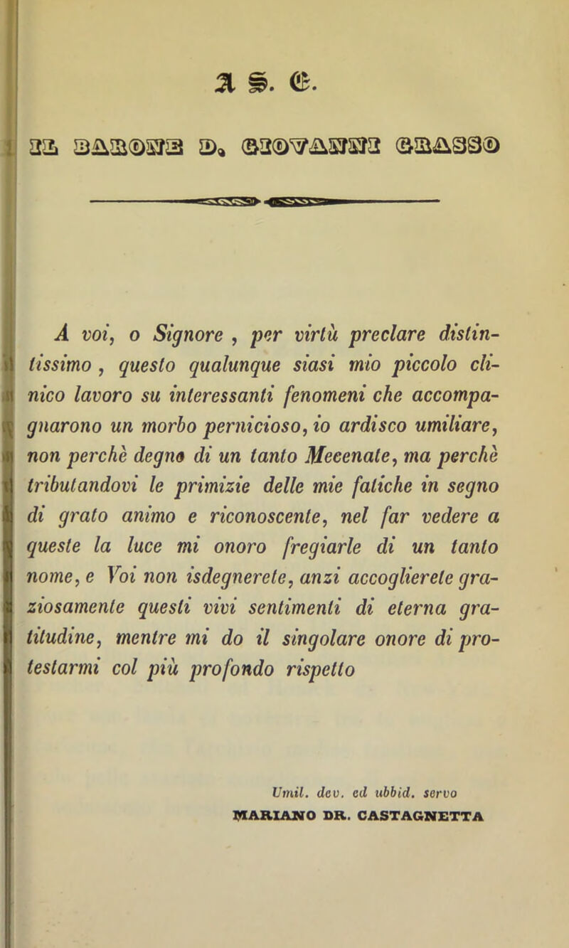 a& 3ii2i(DSja ©acD^&sjsja ©a&sa© A voi, o Signore , per wrfà preclare distin- tissimo , questo qualunque siasi mio piccolo cli- nico lavoro su interessanti fenomeni che accompa- gnarono un morbo pernicioso, io ardisco umiliare, non perche degno di un tanto Mecenate, ma perchè tributandovi le primizie delle mie fatiche in segno di grato animo e riconoscente, nel far vedere a queste la luce mi onoro fregiarle di un tanto nome, e Voi non Sdegnerete, anzi accoglierete gra- ziosamente questi vivi sentimenti di eterna gra- titudine, mentre mi do il singolare onore di pro- testarmi col piu profondo rispetto Umil. dcv. cd ubbid. servo MARIANO DR. CASTAGNETTA