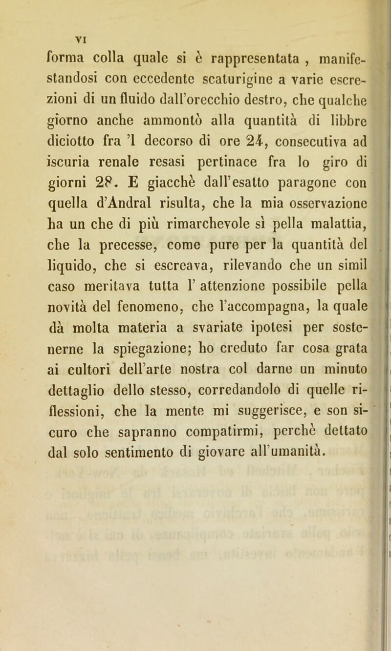 forma colla quale si è rappresentata , manife- standosi con eccedente scaturigine a varie escre- zioni di un fluido dall’orecchio destro, che qualche giorno anche ammontò alla quantità di libbre diciotto fra ’1 decorso di ore 24-, consecutiva ad iscuria renale resasi pertinace fra lo giro di giorni 28. E giacche dall’esatto paragone con quella d’Andral risulta, che la mia osservazione ha un che di più rimarchevole sì pella malattia, che la precesse, come pure per la quantità del liquido, che si escreava, rilevando che un simil caso meritava tutta 1’ attenzione possibile pella novità del fenomeno, che l'accompagna, la quale dà molta materia a svariate ipotesi per soste- nerne la spiegazione; ho creduto far cosa grata ai cultori dell’arte nostra col darne un minuto dettaglio dello stesso, corredandolo di quelle ri- flessioni, che la mente mi suggerisce, e son si- curo che sapranno compatirmi, perche dettato dal solo sentimento di giovare all’umanità. ! I