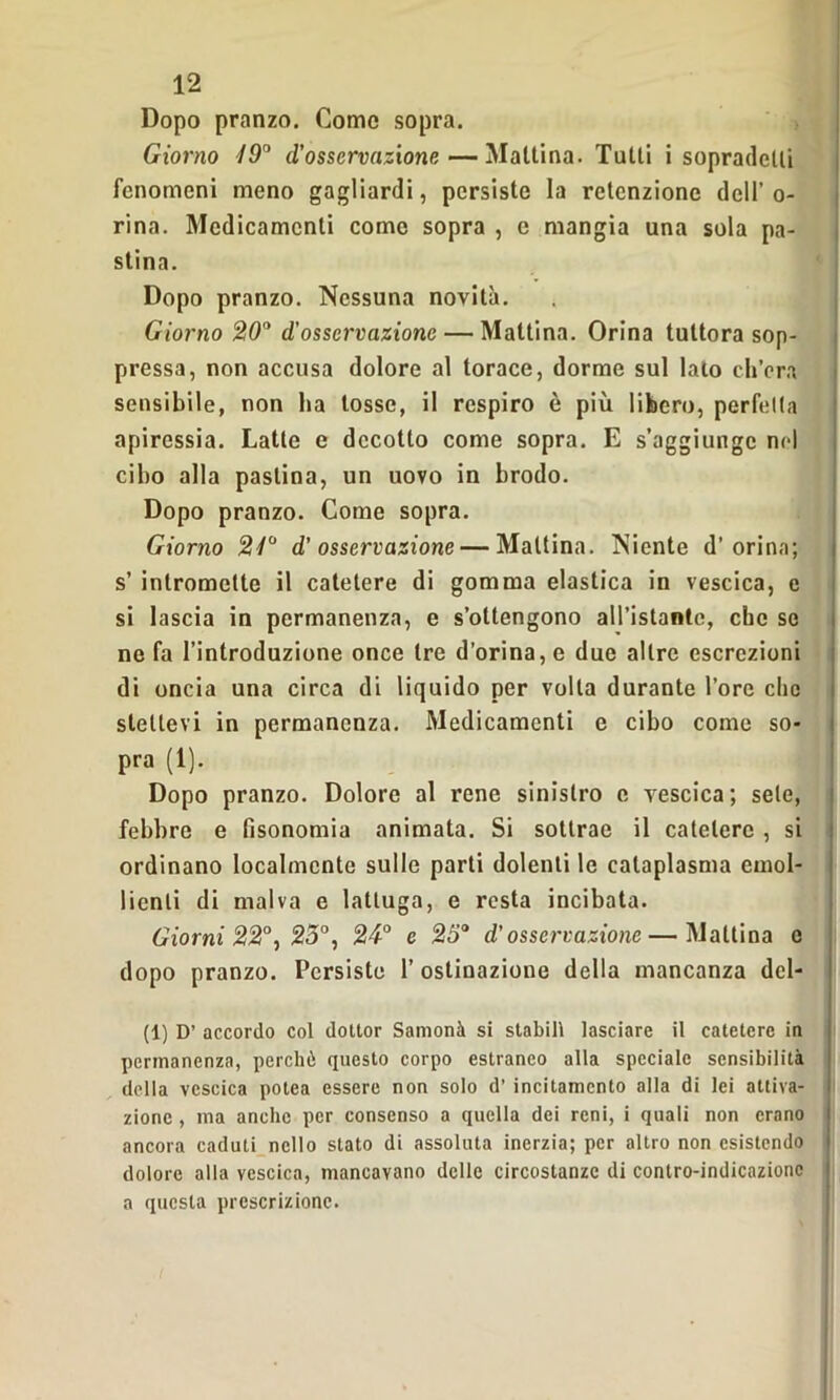 Dopo pranzo. Come sopra. Giorno 49° d'osservazione — Mattina. Tutti i sopradelli fenomeni meno gagliardi, persiste la retenzione dell’ o- rina. Medicamenti come sopra , e mangia una sola pa- stina. Dopo pranzo. Nessuna novità. Giorno 20° d'osservazione — Mattina. Orina tuttora sop- pressa, non accusa dolore al torace, dorme sul lato ch’era sensibile, non ha tosse, il respiro è più libero, perfetta apiressia. Latte e decotto come sopra. E s’aggiunge nel cibo alla pastina, un uovo in brodo. Dopo pranzo. Come sopra. Giorno 24° d’osservazione — Mattina. Niente d’ orina; s’ intromette il catetere di gomma elastica in vescica, e si lascia in permanenza, e s’ottengono all’istante, che so ne fa l’introduzione once tre d’orina,e due altre escrezioni di oncia una circa di liquido per volta durante l’oro clic stettevi in permanenza. Medicamenti e cibo come so- pra (1). Dopo pranzo. Dolore al rene sinistro e vescica; sete, febbre e fisonomia animata. Si sottrae il catetere , si ordinano localmente sulle parti dolenti le cataplasma emol- lienti di malva e lattuga, e resta incibata. Giorni 22°, 23°, 24° e 25° d'osservazione — Mattina c dopo pranzo. Persiste l’ostinazione della mancanza del- ti) D’ accordo col dottor Samonà si stabilì lasciare il catetere in permanenza, perchò questo corpo estraneo alla speciale sensibilità della vescica potea essere non solo d’ incitamento alla di lei attiva- zione , ma anche per consenso a quella dei reni, i quali non erano ancora caduti nello stato di assoluta inerzia; per altro non esistendo dolore alla vescica, mancavano delle circostanze di contro-indicazione a questa prescrizione.