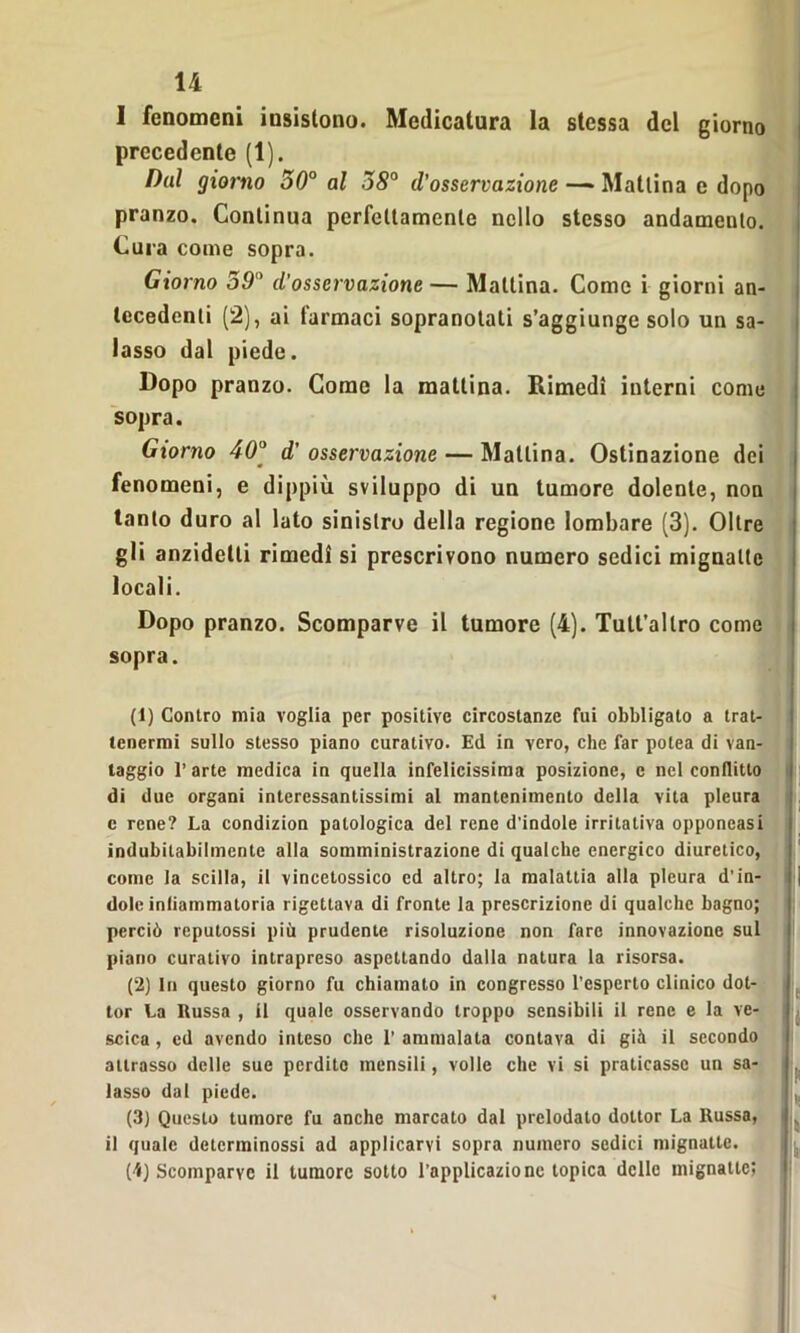 I fenomeni insistono. Medicatura la stessa del giorno precedente (1). Dal giorno 50° al 58° il’osservazione — Mattina e dopo pranzo. Continua perfettamente nello stesso andamento. Cura come sopra. Giorno 59 d'osservazione — Mattina. Come i giorni an- tecedenti (2), ai farmaci sopranotati s’aggiunge solo un sa- lasso dal piede. Dopo pranzo. Come la mattina. Rimedi interni come sopra. Giorno 400 d' osservazione — Mattina. Ostinazione dei fenomeni, e dippiù sviluppo di un tumore dolente, non tanto duro al lato sinistro della regione lombare (3). Oltre gli anzidetli rimedi si prescrivono numero sedici mignatte locali. Dopo pranzo. Scomparve il tumore (4). Tult’allro come sopra. (1) Contro mia voglia per positive circostanze fui obbligato a trat- tenermi sullo stesso piano curativo. Ed in vero, che far potea di van- taggio 1’ arte medica in quella infelicissima posizione, e nel conflitto di due organi interessantissimi al mantenimento della vita pleura c rene? La condizion patologica del rene d'indole irritativa opponcasi indubitabilmente alla somministrazione di qualche energico diuretico, come la scilla, il vincetossico ed altro; la malattia alla pleura d’in- dole inliarnmatoria rigettava di fronte la prescrizione di qualche bagno; perciò reputossi più prudente risoluzione non fare innovazione sul piano curativo intrapreso aspettando dalla natura la risorsa. (2) In questo giorno fu chiamato in congresso l’esperto clinico dot- tor La Russa , il quale osservando troppo sensibili il rene e la ve- scica , ed avendo inteso che 1’ ammalala contava di già il secondo allrasso delle sue perdite mensili, volle che vi si praticasse un sa- lasso dal piede. (3) Questo tumore fu anche marcato dal prelodato dottor La Russa, il quale dctcrminossi ad applicarvi sopra numero sedici mignatte. (4) Scomparve il tumore sotto l’applicazione topica delle mignatte;