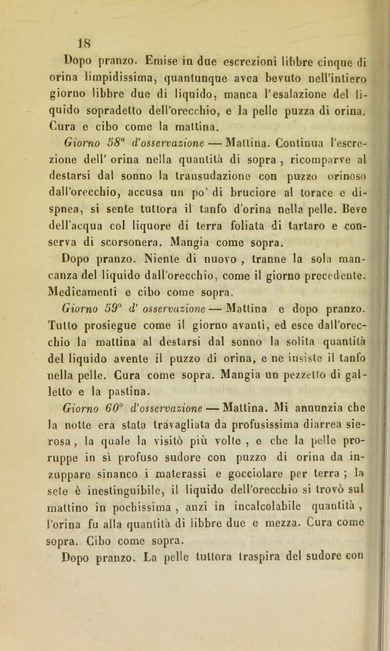 Dopo pranzo. Emise in due escrezioni libbre cinque di orina limpidissima, quantunque avea bevuto nell’intiero giorno libbre due di liquido, manca l’esalazione del li- quido sopradelto dell’orecchio, e la pelle puzza di orina. Cura e cibo come la mattina. Giorno 58° d’osservazione — Mattina. Continua l’escre- zione dell’ orina nella quantità di sopra , ricomparve al destarsi dal sonno la transudazione con puzzo orinoso dall'orecchio, accusa un po’ di bruciore al torace e di- spnea, si sente tuttora il tanfo d’orina nella pelle. Beve dell’acqua col liquore di terra follata di tartaro e con- serva di scorsonera. Mangia come sopra. Dopo pranzo. Niente di nuovo , tranne la sola man- canza del liquido dall’orecchio, come il giorno precedente. Medicamenti e cibo come sopra. Giorno 59° d’ osservazione — Mattina e dopo pranzo. Tutto prosiegue come il giorno avanti, ed esce dall’orec- chio la mattina al destarsi dal sonno la solita quantità del liquido avente il puzzo di orina, e ne insiste il tanfo nella pelle. Cura come sopra. Mangia un pezzetto di gal- letto e la pastina. Giorno 60° d’osservazione — Mattina. Mi annunzia che la notte era stala travagliata da profusissima diarrea sie- rosa , la quale la visitò più volte , e che la pelle pro- ruppe in sì profuso sudore con puzzo di orina da in- zuppare sinanco i materassi e gocciolare per terra ; la sete è inestinguibile, il liquido dell’orecchio si trovò sul mattino in pochissima , anzi in incalcolabile quantità , l’orina fu alla quantità di libbre due c mezza. Cura come sopra. Cibo come sopra. Dopo pranzo. La pelle tuttora traspira del sudore con