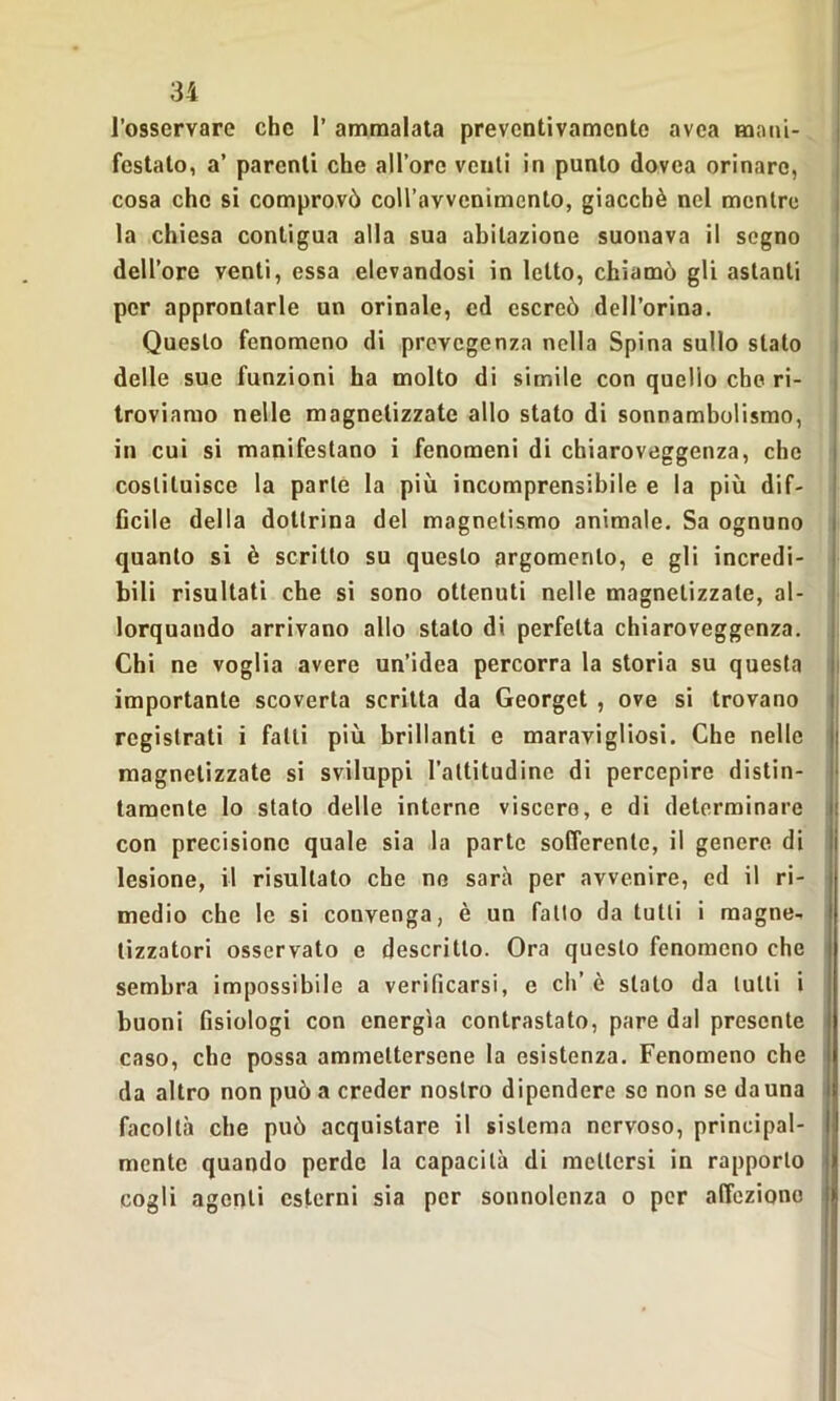 l’osservare che 1’ ammalata preventivamente avea mani- festato, a’ parenti che alloro venti in punto dovea orinare, cosa che si comprovò coll’avvenimento, giacché nel mentre la chiesa contigua alla sua abitazione suonava il segno dell’ore venti, essa elevandosi in letto, chiamò gli astanti per approntarle un orinale, ed escreò dell’orina. Questo fenomeno di prevegenza nella Spina sullo stato delle sue funzioni ha molto di simile con quello che ri- troviamo nelle magnetizzate allo stato di sonnambulismo, in cui si manifestano i fenomeni di chiaroveggenza, che costituisce la parte la più incomprensibile e la più dif- ficile della dottrina del magnetismo animale. Sa ognuno quanto si è scritto su questo argomento, e gli incredi- bili risultati che si sono ottenuti nelle magnetizzate, al- lorquando arrivano allo stato di perfetta chiaroveggenza. Chi ne voglia avere un’idea percorra la storia su questa importante scoverta scritta da Georget , ove si trovano registrati i fatti più brillanti e maravigliosi. Che nelle magnetizzate si sviluppi l’attitudine di percepire distin- tamente lo stato delle interne viscere, e di determinare con precisione quale sia la parte sofferente, il genere di lesione, il risultato che no sarà per avvenire, ed il ri- medio che le si convenga, è un fallo da tulli i magne- tizzatori osservato e descritto. Ora questo fenomeno che sembra impossibile a verificarsi, e eh’ è stato da tulli i buoni fisiologi con energìa contrastato, pare dal presente caso, che possa ammettersene la esistenza. Fenomeno che da altro non può a creder nostro dipendere se non se da una facoltà che può acquistare il sistema nervoso, principal- mente quando perde la capacità di mettersi in rapporto cogli agenti esterni sia per sonnolenza o per affezione