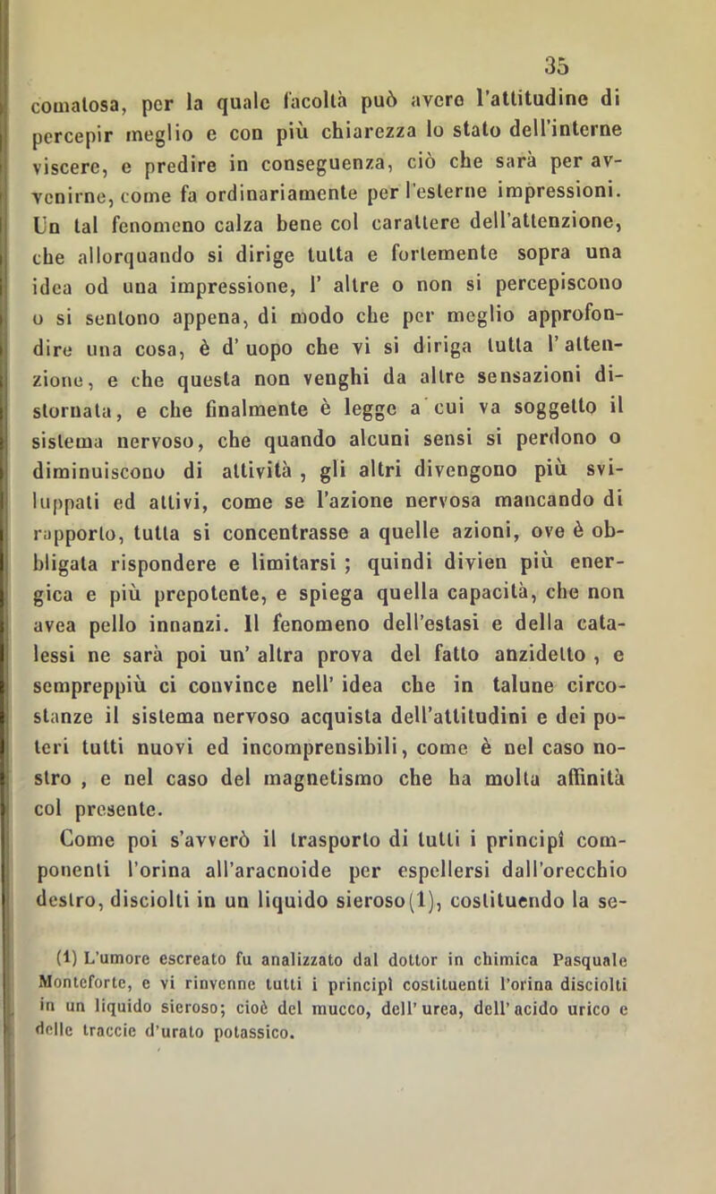 comatosa, per la quale facoltà può avero l’attitudine di I percepir meglio e con più chiarezza lo stato deH’interne viscere, e predire in conseguenza, ciò che sarà per av- venirne, come fa ordinariamente per l esterne impressioni. Un tal fenomeno calza bene col carattere dell’attenzione, i che allorquando si dirige tutta e fortemente sopra una I idea od una impressione, 1’ altre o non si percepiscono o si sentono appena, di modo che per meglio approfon- dire una cosa, è d’uopo che vi si diriga tutta l’atten- zione, e che questa non venghi da altre sensazioni di- j stornata, e che finalmente è legge a cui va soggetto il sistema nervoso, che quando alcuni sensi si perdono o diminuiscono di attività , gli altri divengono più svi- luppati ed attivi, come se l’azione nervosa mancando di rapporto, tutta si concentrasse a quelle azioni, ove è ob- bligata rispondere e limitarsi ; quindi divien più ener- gica e più prepotente, e spiega quella capacità, che non avea pello innanzi. Il fenomeno dell’estasi e della cata- lessi ne sarà poi un’ altra prova del fatto anzidetto , e sempreppiù ci convince nell’ idea che in talune circo- stanze il sistema nervoso acquista deU’attitudini e dei po- teri tutti nuovi ed incomprensibili, come è nel caso no- stro , e nel caso del magnetismo che ha molla affinità col presente. Come poi s’avverò il trasporto di tulli i principi com- ponenti l’orina all’aracnoide per espellersi dall’orecchio destro, disciolti in un liquido sieroso(1), costituendo la se- ti) L’umore escreato fu analizzato dal dottor in chimica Pasquale Monteforte, c vi rinvenne tutti i principi costituenti l’orina disciolti l in un liquido sieroso; cioè del inucco, dell’urea, dell’acido urico e delle traccie d’urato potassico.