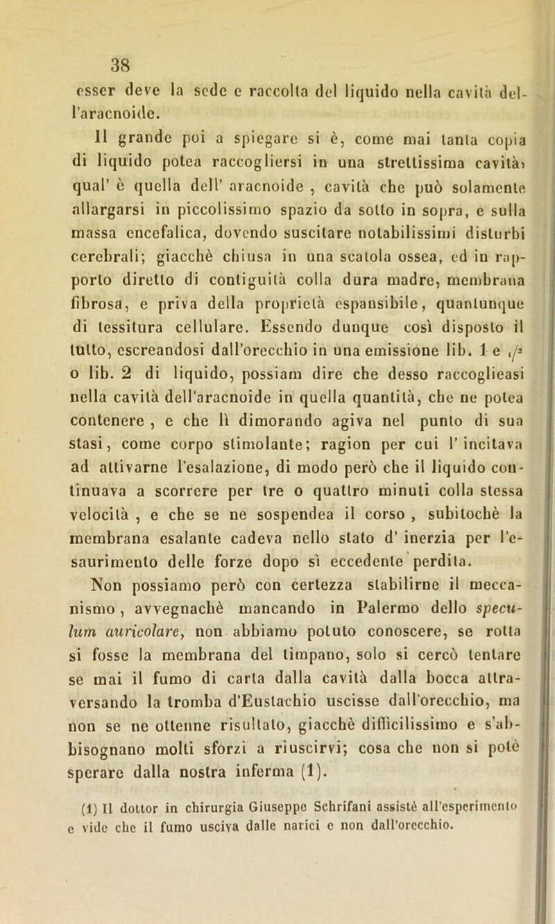 esser deve la sede e raccolta del liquido nella cavità del- l’aracnoide. 11 grande poi a spiegare si è, come mai tanta copia di liquido potea raccogliersi in una strettissima cavità) qual’ è quella dell’ aracnoide , cavità che può solamente allargarsi in piccolissimo spazio da sotto in sopra, e sulla massa encefalica, dovendo suscitare notabilissimi disturbi cerebrali; giacché chiusa in una scatola ossea, ed in rap- porto diretto di contiguità colla dura madre, membrana fibrosa, e priva della proprietà espansibile, quantunque di tessitura cellulare. Essendo dunque cosi disposto il tutto, cscreandosi dall’orecchio in una emissione lib. 1 e o lib. 2 di liquido, possiam dire che desso raccoglieasi nella cavità dell’aracnoide in quella quantità, che ne potea contenere , e che lì dimorando agiva nel punto di sua stasi, come corpo stimolante; ragion per cui 1’incitava ad attivarne l’esalazione, di modo però che il liquido con- tinuava a scorrere per tre o quattro minuti colla stessa velocità , e che se ne sospendea il corso , subitochè la membrana esalante cadeva nello stato d’ inerzia per l’e- saurimento delle forze dopo sì eccedente perdita. Non possiamo però con certezza stabilirne il mecca- nismo , avvegnaché mancando in Palermo dello specu- limi auricolare, non abbiamo potuto conoscere, se rolla si fosse la membrana del timpano, solo si cercò tentare se mai il fumo di carta dalla cavità dalla bocca attra- versando la tromba d’Euslachio uscisse dall’orecchio, ma non se ne ottenne risultalo, giacché difficilissimo e s’ab- bisognano molti sforzi a riuscirvi; cosa che non si potò sperare dalla nostra inferma (1). (1) Il dottor in chirurgia Giuseppe Schrifani assistè all’esperimento c vide clic il fumo usciva dalle narici c non dall’orecchio.