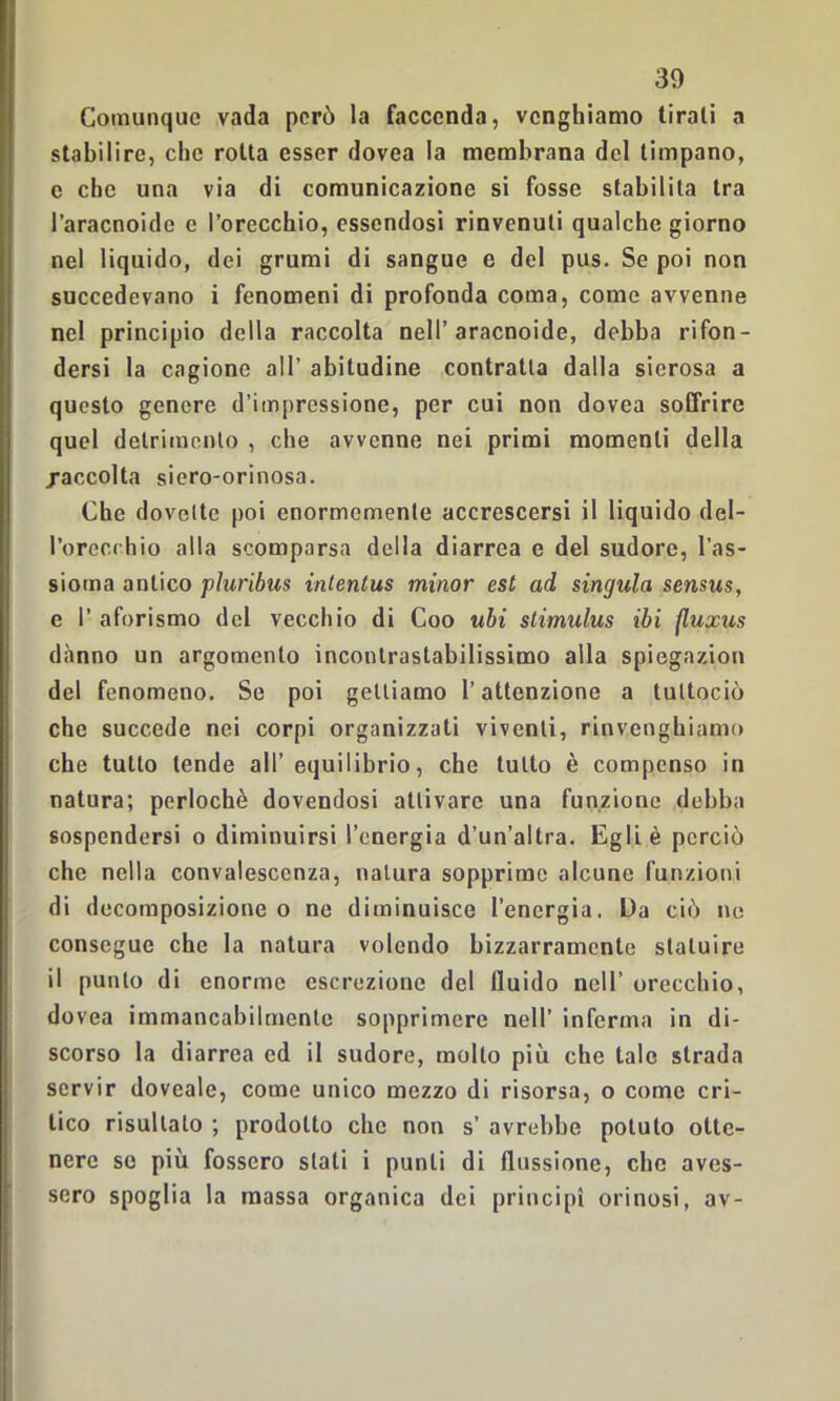 Comunque vada però la faccenda, venghiamo tirali a stabilire, che rotta esser dovea la membrana del timpano, c che una via di comunicazione si fosse stabilita tra Paracnoide e l’orecchio, essendosi rinvenuti qualche giorno nel liquido, dei grumi di sangue e del pus. Se poi non succedevano i fenomeni di profonda coma, come avvenne nel principio della raccolta nell’aracnoide, debba rifon- dersi la cagione all’ abitudine contratta dalla sierosa a questo genere d’impressione, per cui non dovea soffrire quel detrimento , che avvenne nei primi momenti della /accolta siero-orinosa. Che dovette poi enormemente accrescersi il liquido del- l’orecchio alla scomparsa della diarrea e del sudore, l’as- sioma antico pluribus intentus minor est ad singula sensus, e P aforismo del vecchio di Coo ubi stimulus ibi fluxus danno un argomento incontrastabilissimo alla spiegazion del fenomeno. Se poi gettiamo l’attenzione a tultociò che succede nei corpi organizzati viventi, rinvenghiamo che tutto tende all’equilibrio, che tutto è compenso in natura; perlochè dovendosi attivare una funzione debba sospendersi o diminuirsi l’energia d’un’altra. Egli è perciò che nella convalescenza, natura sopprime alcune funzioni di decomposizione o ne diminuisce l’energia. Da ciò ne consegue che la natura volendo bizzarramente statuire il punto di enorme escrezione del fluido nell’ orecchio, dovea immancabilmente sopprimere nell’ inferma in di- scorso la diarrea ed il sudore, mollo più che tale strada servir dovcale, come unico mezzo di risorsa, o come cri- tico risultato ; prodotto clic non s’ avrebbe potuto otte- nere se più fossero stati i punti di flussione, che aves- sero spoglia la massa organica dei principi orinosi, av-