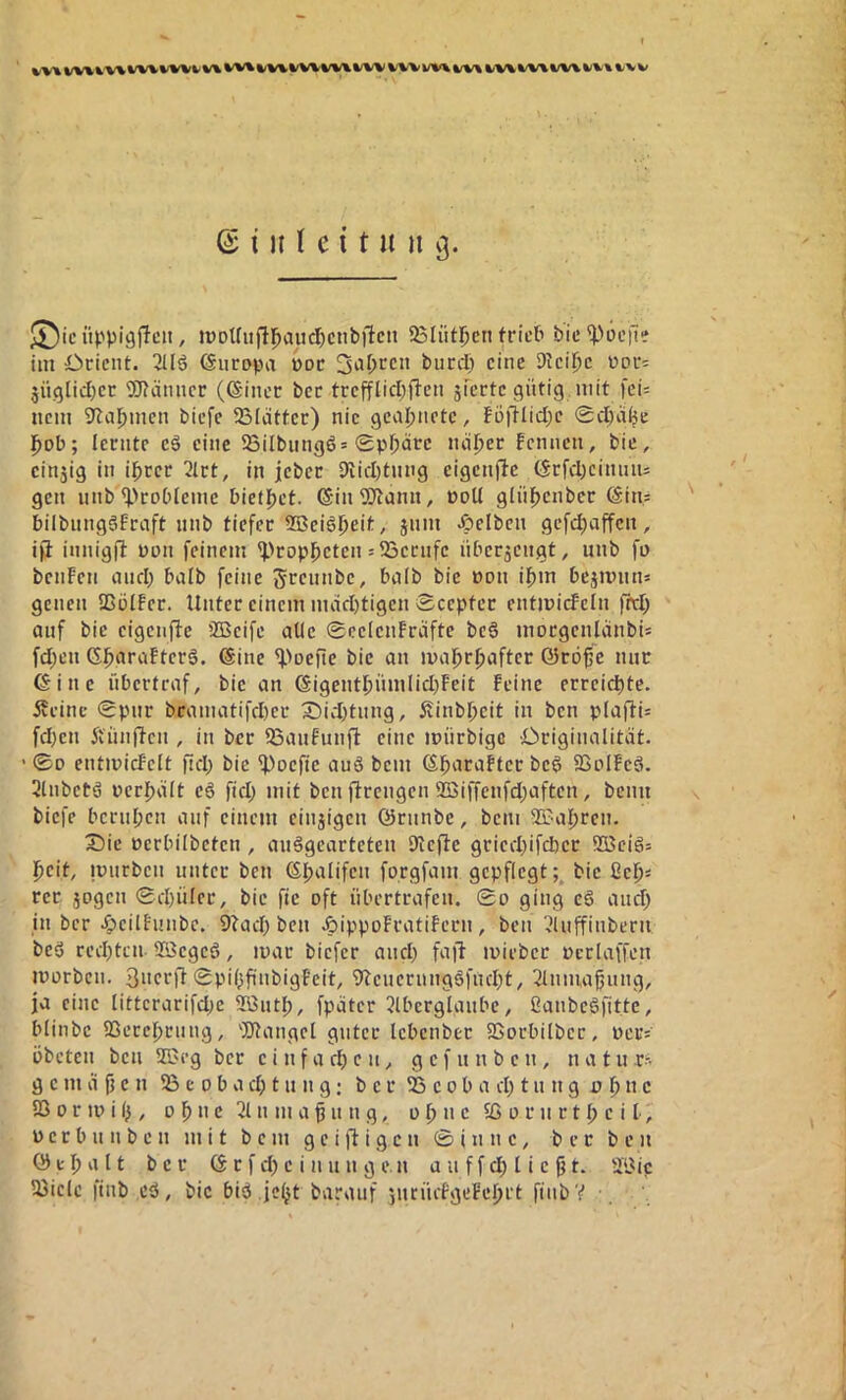 © i i( (e {t u ii 9. ü).''pi9ffcu, iDDt[iifll^auc^)Ciibilcn 95Iütljcii frict» bie poetle im Öcicnt. 3Uö ©iicopa t>oc biird) eine Dkil)e üdui äii(5lid)et ®ätuicr (@inct bec trefflid^fl'en siecte gütig, mit fei= nein 3^al^mcn biefe ^B(atter) nie gealjnetc, föiKidx 0d)ci^e l^ob; lernte eö eine 2SiIbiingö= 0pj)üre nä^et Fennen, bie, einjig in i^cer 2lrt, in jebec 9iid)tnng eigenfte (Srfd)ciniuu gen iinb ^>cobieme biet{)ct. ®inTOann, coU ginj^enber (Sin.s bilbnngSfraft nnb tiefer ®ciöl)eit, jnm Jpelben gefc^affen, iji innigfit non feinem 'Propheten =23ernfe nberjengt, unb fa bciiFen cuid) halb feine grennbe, bnlb bie pon if)m bejiinin» genen SSülfer. Unter einem mad)tigen 0ceptcr entmicFcIn fttl; auf bie eigenfle 2Beife alle 0ee(enFräfte be§ morgenlanbi= fd;cn G^nraFterg, @ine ^>Defte bie an mal^r^after Q5röfc mir eine iibcrtraf, bie an eigentf)ümlid)Feit Feine erreichte. Äcinc 0pnr bcamatifd)er 3Did)tnng, 5vinbl)eit in ben pla(l:i= fd)en 5fnnfien , in ber 33anFunj^ eine mürbigc Originalität. • ©D entmicFelt fid; bie ^oefie auö bem ebaraFtcr beg SSuIFcg. Slnbetg perijält cg fid; mit ben ftrengen 9ßiffcnfd;aftcn, beim biefe bcriil;cn auf einem eiitjigcn ©rnnbe, bem S3?a{)rcn. Sie perbilbeten , anggearteten 9lcfte gcicd;ifd)cr ®cigs pcit, ipiirben unter ben eijalifcn forgfam gepflegt;^ bie idjn rer jogen 0d)üler, bie fic oft nbertrafen. 0o ging eg and; in ber J^cilFunbe, 9lad; ben JpippüFratiFcrn, ben 'dnffinbern beg rcd)tcn. SBcgcg, mar biefer and; faft ipiebcr pcrlaffen iporbcn. gucrft 0pi(;finbigFeit, 9?encrnnggfnd;t, 2lniuaßiing, ja eine littcrarifd;c SBiitl;, fpätcr 5lbcrglaube, ßanbegfitte, blinbc 93ercf)cnng, 'Stängel guter Icbcnber SSorbilbcr, Pciv pbeten ben SSJeg ber c i n f a d; e 11, g c f u n b c n , n a t u r?- g c m ä fj e n 53 e 0 b a d; t n n g; b c r IB c 0 b a d; t u n g p n c SB 0 r ip i I;, 0 1^ n e 31 n m a f n n g, o 0 n c SO p r n r 11> c i I- j p e r b n n b c n mit bem g c i i g c n 0 i n n c, ber ben ö c 1) a 11 ber © r f d; c i n u n g e n a ii f f l i c ^ t. 5Bic 53iclc finb eg, bie big jc(jt baraiif jncücFgeFefjrt finbV