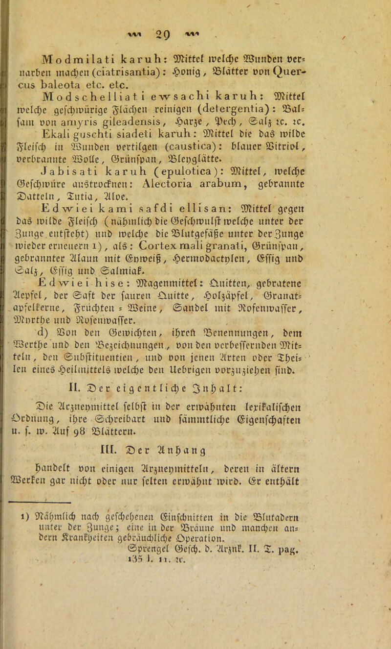 Modmilati karuh: iveld)c SBunbcn t)cc* iiiirbcit inad;eii (ciatrisantia): ^onig, ©lätfer »an Quer- cus baleota etc. etc. Modschelliatl ewsachi karuh; 5Jtitfct ipcld;c 9cl'cl)ipürigc 5läd)cn reinigen (detergentia): !Saf= fain non amyris gileadensis, •öarje, ^>ecb, ®alj ;c. jc. Ekali guschti siadeti karuh: 9)tittei bie bag irilbc ^•leifil; in ^BSnnben aectilgen (caustica): blauer SJitrial, uerbrannte ©oUc, ©rnnfpan, SSiepglatte. Jabisati karuh (epulotica): 9JtitteI, ireld^c ©efcbipiire an^tcoefnen: Alectoria arabum, gebrannte Satteln, Jntia, 2Uoe. Edwiei kami safdl ellisan: 5JlitteI gegen ba§ ipilbe Sleifcl; (näbmlii^ bie ©efibipnljlipelc^c unter ber 3ungc entite^t) nnb iüeld;e bie 23lutgefägc unter ber Bunge luieber erneuern 1), alä : Cortex mali granali, ©rünfpau, gebrannter 2Uaun mit ©pmeif, ^ermobactplcu, ©ffig unb 0alj, ©i'fig unb ©almiaP. Edwiei hise: '3)lagenmittel: ^mitten, gebratene 2lcpfel, ber 0aft ber fauren •D.uitte, .öoljäpfel, ©ranat= .apfeifcrne, S'^nd)tcn = 2öeine, ©anbei mit ^iDfenmaiTcc, 'DEftnrtbc nnb Dial'eumajTec* d) 93an ben ©emid;teu, i^reft ^Benennungen, bem ©ertlje nnb ben ®cjeid)uungeu., Pon ben pcrbeffernben 5Jtit= teln, ben ©ubftitnentien, unb Pon jeiien 'drten ober ‘ len cincä ^bcilmittelö ipeld)c ben Uebrigen ppräii5iel)eu finb. II. Ser cigcntlid;c Snl^alt: • I Sie 3IejnepmittcI fclb)! in ber eripäbntcn Ie^:iFaIifd)en Srbnung, iljrc ©d^reibart unb fdmmtlid;c ©igeuf^aften u. f. ip. 2luf 98 Sldtteru. III. Sec 2In|^ang l^anbelt pon einigen 21r5nei;mitteln, bereu in altern SaSetEen gar uid)t aber nur feiten ermähnt ipirb. ©t cntl)ält 1) 9idl;m(icb nad; 9efd;cl;cnen ©infdmitfen in bie 5BIn(abern unter ber Bunge; eine in ber iBräiine nnb inand;eu ans bern ÄranEpeiten gebrdud;Iid}e Operation. ©prengcl ©efd). b. 'drjnP. It. S pai'. i85 I. n. ;r.