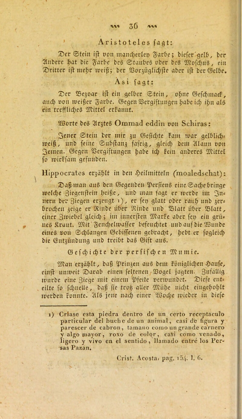 w/% 30 /%/%/% ’ Aristotelesfagt: X)ci* Stein ijl- oon inancl;eetcp Stiebe; bicfcc'gclb, ber 2tnbecc Ijat bic 5‘Jrbc bc6 Stanbeö ober be§ TOoi'd)n§, ein X)rittcc i)l: lucl^r ipcip; bcc S3oi-5Ü9tid;)lc aber ift bet (Selbe. Asi fagt: X)er IBejoac i)l ein gelber Stein, ol)i\c (Sefc^maef, and; non meiner J-arbe. ©egen QSergiftnngcn I;abc ii^ ij^n al§ ein trefflid;ea SJtittel erfannt. 5Borte beö 2lrjte§ Oramad eddln pon Schiras: Sener Stein ber mir jii ©cfid)te Farn »par gelblid;= jpei§, unb feine Snbjtanj fafrig, gleid) bem 2Uaiin pon 3emen. ©egen SSergiftnngen j^abe id; Fein anbercä ^Btittel fo ipicFfam gefunben, Hippocrates crjaj^lt in ben Heilmitteln Cmoaledschat): S5ajj man anS ben ©egenbeu ^>erfieng cinc.Sad;cbringe ipcld)e Sicgcnflein »»b fi^gt er ipcrbe im 3h* nern ber 3ic9CH erjengt >), er fep glatt ober raii^ unb jer* brod;en ijeige er Diinbe über Diinbe nnb tBlatt über 5Blatt, einer 3H>icbcl gleid;; im iunerflen 2JtarFe aber fei; ein grü* ue6 Äruut. 9)tit 5cnd;clipaffer befend;tet nnb auf bie 2Ennbc cineö PDii Sd;langcn ©ebiffeuen gebrad;t, j^ebt er fogleid; bie ©ntjünbung unb treibt bas ©ift auö. © e f d; i t e ber p c r f i f d) e n n m i e. SJtan erjäl^lt, ba^ ^Vrinjen auä bem Föuiglid;cn Hnufc, einjl: unipcit Sarab einen feltenen^aSogcl jagten. Sufallig ipurbe eine Bhgc mit einem ^'feile peripunbrt. 35iefe cnt= eilte fo fd;nelle, bafj fic troi^ aller TOüf>e nicfit eingcpoplt iperben Fonnte. 2116 jene nad; einer SBoefie ipiebcr in biefc i) Criase esta piedra dentro de iin certo rcceptaculo parlicular del bucl)c de un animal, casi de figura y parescer de cabron, lainaiio eoiuo un grande caVnoro ?■ algo niayor, roxo de colpr, casi como venado, igero y vivo cn el sentido, llainado entre los Per- sas Pazan.