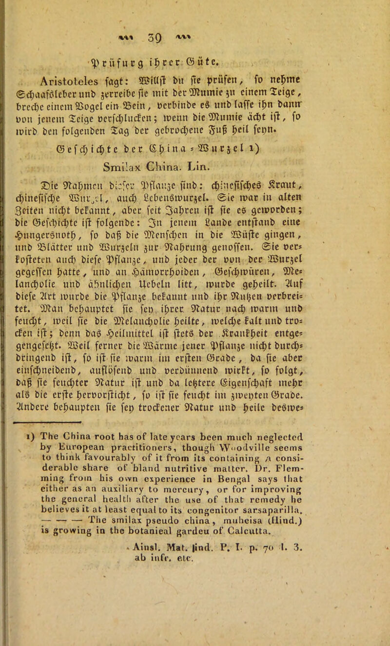 tüfiic9 i|)ccr G5 ütc. ; Aristoteles fagt: ®iUfl bit ftc prüfen, fo ncpttic 0d;iuaföIcbcrimb jerreibc ftc mit bcr^tumic 511 einem leige, brcd)c einem SSogcI ein 95cin, Dcrbinbe e§ nnb laffe tpn banm non jenem 'Scige occfd;lncfcn; menn bie^Jlumie äd)t ift, fo mirb ben folgcnbcn Sag bcc gcbcod;cne 5«^ fcp«* © e f d; i 4) t c bcc ß p i n a * 5B n c j c l 1) Smilax China. Lin. X)ic 9taj)mfn b:;fci* ^Hl^nse finb: 4)i:icftfcpeö Äcaitt, d)incftfd)e 5Bni„d, and) ßcbcnSmurjel. @ie mar in alten Seiten nid;t beFannt, aber feit 3^1>ccn ijt fte eö gemorben; bic @cfct)ic^tc ift folgcnbc: 3» jenem fianbe entflanb eine .^nngersnotp, fo ba^ bic i0tcnfd)cn in bie ®nfle gingen, nnb 58lattcc nnb SOSnrjetn sur 9tapcnng genoffen. Sie oer* Fojteten and) biefe ^>flanäc, nnb jcbcc bcc nun bcc ÜBucjel gegeffen patte, nnb an .^gjamocepoiben, öcftpmücen, 9)tc* lancpülie nnb aünlicpen Ucbeln litt, tpnebe gepeilt. 2lnf biefe 2tct imirbe bie ^'flanjc bcFannt nnb ipe 9lnpcn oerbceis tet. 'iötan bepanptet fic fet) iprec, 9tatnc nad) maem nnb fernst, mcil jic bie 9Jlelancpolic peilte, mcld;e Falt nnb tro= cFcn ijt; benn ba§ .Heilmittel ijl: fietg bcc JtcanFpeit entge* gengefept. SBeil ferner bic 2ßäcmc jencc ^'flanje niept bnrd)» beingenb ift, fo ift fte martn im ecjten ©cabe, ba ftc abcc cinfd)neibctib, aitflöfcnb unb pccbünttettb micFt, fo folgt, bag ftc fcud)tcc 9Fatur ijl unb ba Icptccc ©igcnfdjaft mepe al§ bie eefte pccoocjtidjt, fo iji fte feud)t im jmepten ©cabc. 2lnbcre bepaupten jte fcp tcocFenec 9tatuc unb peile beörne* 1) The China root has of late ycars been mucli neglected by European practitioners, thougii Wnodville seem.s to think favourably of it from its containing a consi- derable share of bland nutritive matter. Dr. Flem- ming froin bis own experience in Bengal says that cither as an auxiliary to mercury, or for improving the general healtli after tlie use of that remedy he believes it at least equal to its congenitor sarsaparilla. ; Tlie smilax pseudo china, muheisa (ilind.) is growing in tho botanieal gardcu of Calcutta. . Ainsl. Mat. |ind. P. I. p. 70 I. 3. ab infr, etc.