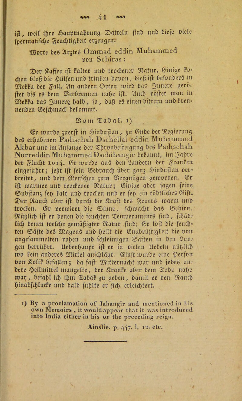 j)l, ipcil i^re Hauptnahrung Siattctn ftnb nnb bicfc üicfe fpcrmatif(he 5cud;tigFeit etäcngcn. SSortc beS 21cätcö Ommad eddln Muhammed üon Scliiras: ®cr 5vaffcc ift Falter nnb trocFcncr 9Tatnr. (Sinige Fos djen bloß bic Hülfen nnb trinFen banon, bieß i|d bcfDiibctö in 9JtcFFa ber galt. 2ln anbern Orten inirb baci 3«nerc gerö: ftet bi6 cä bem IBcrbrcnncn napc ijF. Sind; röflet man in 5JtcFFa ba§ 3nncr^ ba^ e§ einen bittern unbbren= nenben ©cfd;macf bcFommt. SS n m 2ab aF. i) (5r imirbc juerfF in Hinbnjtan, jn ©nbc ber Svegicrung. beS erhabenen Padischah Dschellaf eddin Muhammed Akbarnnb iin2tnfange ber 2hronbcfteignng be§ Padischah Nurreddin Muhammed Dschlhangir beFannt, im ber Sludfit 1014. (Sr mnrbc an^ ben ßanberii ber S^’unFen cingcfnhrt; jeht i|l fein ©ebraud; über ganj Hinbnftan ners breitet, nnb bem 9)tenfchen jnm SSergniigen gemntDen. ($r ifl marmer nnb troefener iltatur; ©iuige aber fagen feine ©ubflanj fei) Falt nnb trocFen nnb er fep ein töbtlid)e6 ©ift. 3)er Siauch aber i(i burch bic itraft beä gencrö marm nnb trocFcn. ßr ücrmirrt bic ©innc, fd;mäd)t baä ©ehirn. 9>lnhli(h ifl er benen bic fcnd;ten Temperaments finb, fd;äbs lid; benen meld;e gemäßigter 9tatnr finb; ßr loji bic fcnchs teil ©äftc beS TOagenS nnb peilt bic ßngbrüftigFeit bic noii angcfammcltcn ropen nnb fd)lciniigcn ©äften in ben ßnn= gen perenpet. Ueberpanpt ift er in piclcn Uebcln nnpUep mo Fein anbcrcS SStittel anfd)lägt. ßinil mnrbc eine 4>erfon »on ÄoliF befallen; ba fajl 5)tittccnad;t mar nnb jebeS aiu berc Heilmittel mangelte, ber ÄranFc aber bem Tobe napc mar, bcfapl icp ipm TabaF ju geben, bamit er ben Siauep pinabfiplmfc nnb halb fnplte er fid; crlcid;tcrt. 1) By a proclamation of Jaliangir and mentioned in liis ovvn Memoirs , it vvouldappear Ihat it was introduced into India cither in bis or the preceding rcign. Ainslic. p. 447. 1. J2. etc. \