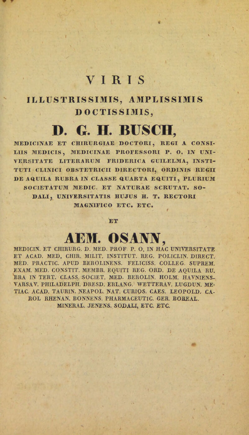 f I VIRIS ILLUSTRISSIMIS, AMPLISSIMIS DOCTISSIMIS, D. G. H. BUSCH, MEmClNAE ET CHIRURGIAE DOCTORI, REGI A CONSI- EIIS WEDICIS, MEDICINAE PROFESSORI P. O. IN UNI- VERSITATE LITERARUM FRIDERICA GUILELMA, INSTI- TUTI CEINICI OBSTETRICII DIRECTORI, ORDINIS REGII DE AftUILA RUBRA IN CUASSE ttUARTA EDUITI, PLURIUM SOCIETATUM MEDIC. ET NATURAE SCRUTAT. SO- DALI, UNIVERSITATIS HUJUS H. T. RECTORI MAGNIFICO ETC. ETC. » ET AEM. OSANN, MEDICIN. ET CHIHURG. D. MED. PHOF P. O. IN HAC UNIVERSITATE ET ACAD. MED. CHIR. MILIT. INSTITUT. REG. POLICLIN. DIRECT. MED. PRACTIC. APUD REROLINENS. FELICISS. COILEG. SUPREM. EXAM. MED. CONSTIT. MEMBR. EQUITI REG. ORD. DE AQUILA RU. ^RA IN TERT. CLASS. SOCIET. MED. BEROLIN. HOLM. HAVNIENS- VARSAV. PHILADELPH. DRESD. ERLANG.' WETTERAV. LUGDUN. ME- TIAC. ACAD. TAURIN. NEAPOL. NAT. CURIOS. CAES. LEOPOLD, CA- ROL RHENAN. BONNENS. PHARMACEUTIC. GER. BOREAI. MINERAL. JENENS. SODALI, ETC. ETC.
