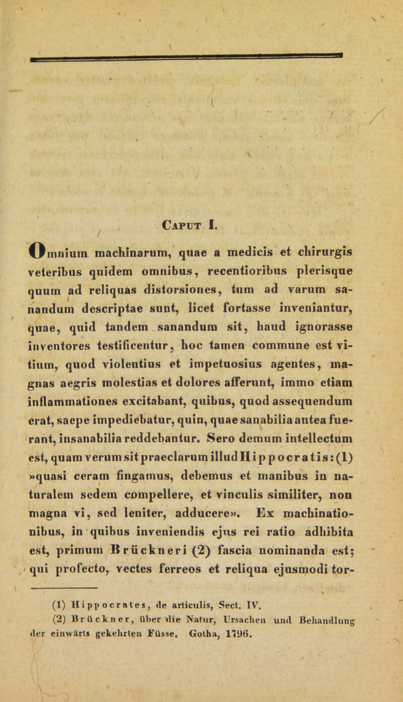 I \ \ Caput I. Omnium machinarum, quae a medicis et chirurgis veteribus quidem omnibus, recentioribns plerisque quum ad reliquas distorsiones, tum ad varum sa- nandum descriptae sunt, licet fortasse inveniantur, quae, quid tandem ^sanandum sit, haud ignorasse inventores testincentur, hoc tamen commune est vi- tium, quod violeutius et impetuosius agentes, ma- gnas aegris molestias et dolores afferunt, immo etiam inflammationes excitabant, quibus, quod assequendum erat, saepe Impediebatur, quin, quae sanabilia antea fue- ‘rant, insanabilia reddebantur. Sero demum intellectum est, quam verum sit praeclarum illud Hippocratis: (1) Mquasi ceram fingamus, debemus et manibus in na- turalem sedem compellere, et vinculis similiter, non magna vi, sed leniter, adducere». Ex machinatio- nibus, in quibus inveniendis ejus rei ratio adhibita est, primum Briickneri(2) fascia nominanda est; / qui profecto, vectes ferreos et reliqua ejusmodi tor- (1) Hip]i ocrates, <le articulis, Sect, IV. (2) llrUcltner, ill>er ^lie Natur, Ursaclieii und fiehaiidliing der einwUrts gekehrleii FUsse. Gotha, 1796.