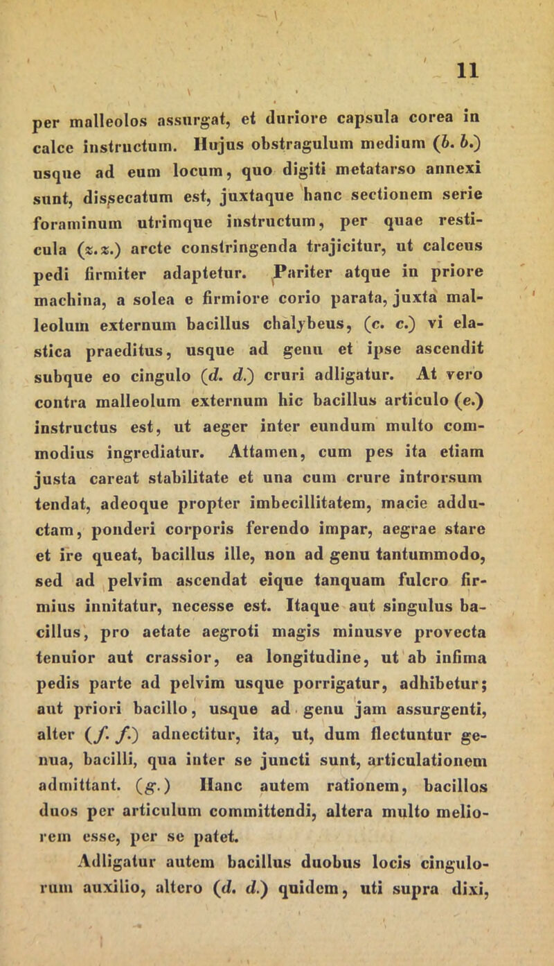 11 \ per malleolos assurgat, et duriore capsula corea in calce instructum. Hujus obstragulum medium (b. 6.) usque ad eum locum, quo digiti metatarso annexi sunt, dis/secatum est, juxtaque hanc sectionem serie foraminum utrimque instructum, per quae resti- cula («.*.) arcte constringenda trajicitur, ut calceus pedi firmiter adaptetur. ^Pariter atque iu priore machina, a solea e firmiore corio parata, juxta mal- leolum externum bacillus chaljbeus, (c. c.) vi ela- stica praeditus, usque ad genu et ipse ascendit subque eo cingulo (d. d.) cruri adligatur. At vero contra malleolum externum hic bacillus articulo (e.) instructus est, ut aeger inter eundum multo com- modius ingrediatur. Attamen, cum pes ita etiam justa careat stabilitate et una cum crure introrsum tendat, adeoque propter imbecillitatem, macie addu- ctam, ponderi corporis ferendo impar, aegrae stare et ire queat, bacillus ille, non ad genu tantummodo, sed ad pelvim ascendat eiqne tanquam fulcro fir- mius innitatur, necesse est. Itaque aut singulus ba- cillus, pro aetate aegroti magis minusve provecta tenuior aut crassior, ea longitudine, ut ab infima pedis parte ad pelvim usque porrigatur, adhibetur; aut priori bacillo, usque ad. genu jam assurgenti, alter (y. y.) adnectitur, ita, ut, dum flectuntur ge- nua, bacilli, qua inter se juncti sunt, articulationem admittant, (g*.) Hanc autem rationem, bacillos duos per articulum committendi, altera multo melio- rem esse, per se patet. Adligatur autem bacillus duobus locis cingulo- rum auxilio, altero (d. d.) quidem, uti supra dixi.